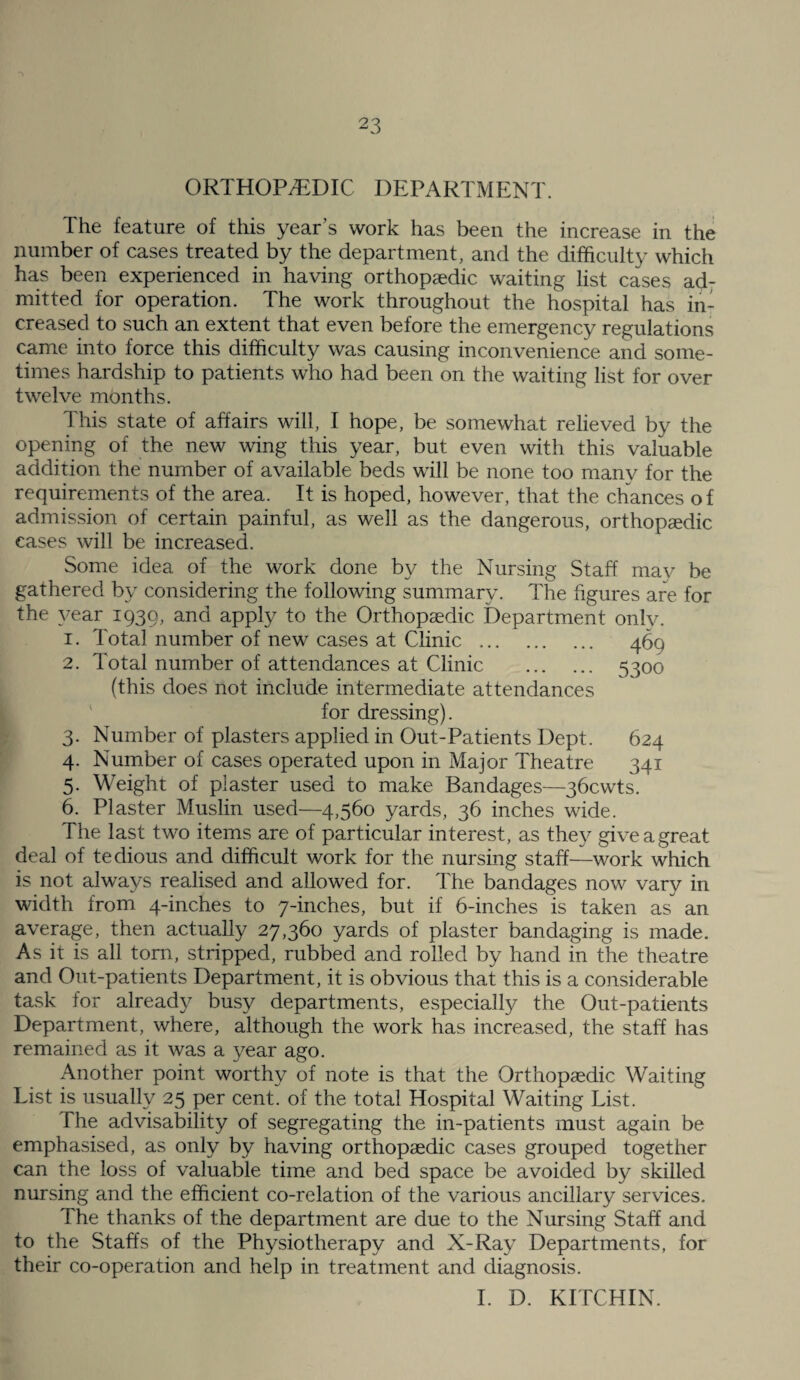 ORTHOPAEDIC DEPARTMENT. The feature of this year’s work has been the increase in the number of cases treated by the department, and the difficulty which has been experienced in having orthopaedic waiting list cases ad¬ mitted for operation. The work throughout the hospital has in¬ creased to such an extent that even before the emergency regulations came into force this difficulty was causing inconvenience and some¬ times hardship to patients who had been on the waiting list for over twelve months. This state of affairs will, I hope, be somewhat relieved by the opening of the new wing this year, but even with this valuable addition the number of available beds will be none too many for the requirements of the area. It is hoped, however, that the chances of admission of certain painful, as well as the dangerous, orthopedic cases will be increased. Some idea of the work done by the Nursing Staff may be gathered by considering the following summary. The figures are for the yeRT 1939, and apply to the Orthopedic Department only. 1. Total number of new cases at Clinic . 469 2. Total number of attendances at Clinic . 5300 (this does not include intermediate attendances ' for dressing). 3. Number of plasters applied in Out-Patients Dept. 624 4. Number of cases operated upon in Major Theatre 341 5. Weight of plaster used to make Bandages—gbcwts. 6. Plaster Muslin used—4,560 yards, 36 inches wide. The last two items are of particular interest, as they give a great deal of tedious and difficult work for the nursing staff—work which is not always realised and allowed for. The bandages now vary in width from 4-inches to 7-inches, but if 6-inches is taken as an average, then actually 27,360 yards of plaster bandaging is made. As it is all tom, stripped, rubbed and rolled by hand in the theatre and Out-patients Department, it is obvious that this is a considerable task for already busy departments, especially the Out-patients Department, where, although the work has increased, the staff has remained as it was a year ago. Another point worthy of note is that the Orthopaedic Waiting List is usually 25 per cent, of the total Hospital Waiting List. The advisability of segregating the in-patients must again be emphasised, as only by having orthopaedic cases grouped together can the loss of valuable time and bed space be avoided by skilled nursing and the efficient co-relation of the various ancillary services. The thanks of the department are due to the Nursing Staff and to the Staffs of the Physiotherapy and X-Ray Departments, for their co-operation and help in treatment and diagnosis. 1. D. KITCHIN.