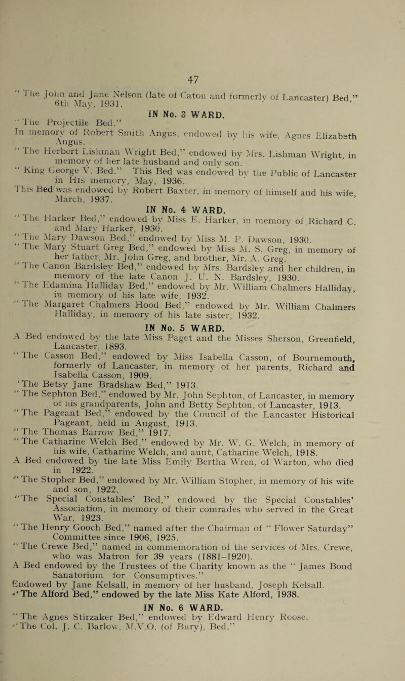 Ihc John and jane Nelson (late ol Caton and formerly of Lancaster) Bed ” 6th May, 1931. ' ’ ' IN No. 3 WARD. 'I he Projectile Bed.” In memory of Robert South Angus, endoyed by his wife, Agnes Elizabeth Angus. The Herbert Lisiiman ^^'right Bed,” endowed by hlrs. Lishman Wright in memory of Iier late husband and only son. King (^eoige V. Bed. Ihis Bed was endowed by the Public of Lancaster in His memory. May, 1936. this Bed was endowed by Robert Baxter, in memory of himself and his wife March, 1937. j < / i i f j t S i A i IN No. 4 WARD. file liarker Bed,” endowed by iMiss E. Harker, in memory of Richard C. and Mary Harker, 1930. Tile Mary Dawson Bed,” endowed by .Aliss AT P. Dawson, 1930. I he Alary Stuart Greg Bed,’ endowed by Aliss AL S. Greg, in memory of her lather. Air. John Greg, and brother, Air. A. Greg. I lie Canon Bardsle}’ Bed,” endowed by Airs. Bardsley and her children, in memory of the late Canon J.'U. N. Bardsley, 1930. The Edamina Halliday Bed,” endowed by Air. William Chalmers Hallidav, in memory of his late wife, 1932. The Alargaret Chalmers Hood Bed,” endowed by Air. AVilliam Chalmers Halliday, in memory of his late sister, 1932. IN No. 5 WARD. A Bed endowed by the late Aliss Paget and the Alisses Sherson, Greenfield, Lancaster, 1893. Hie Casson Bed,” endowed by Aliss Isabella Casson, of Bournemouth, formerly of Lancaster, in memor}^ of her parents, Richard and Isabella Casson, 1909. ‘The Betsy Jane Bradshaw Bed,” 1913. 1 lie Sephton Bed,” endowed by Air. John Sephton, of Lancaster, in memory of his grandparents, John and Betty Sephton, of Lancaster, 1913. “The Pageant Bed,” endowed by the Council of the Lancaster Historical Pageant, held in August, 1913. “The Thomas Barrow Bed,” 1917. “The Catharine Welch Bed,” endowed by Air. AV. G. AVelch, in memory of his wife, Catharine Welch, and aunt, Catharine AVelch, 1918. A Bed endowed by the late Aliss Emily Bertha AVren, of AAhrton, who died ill 1922. I he Stopher Bed,” endowed by Air. AA'illiam Stopher, in memory of his wife and son, 1922. “The Special Constables’ Bed,” endowed by the Special Constables’ Association, in memory of their comrades who served in the Great AA’ar, 1923. “ Ihe Henrj^ Gooch Bed,” named after the ('hairman of “ Flower Saturday” Committee since 1906, 1925. “ The Crewe Bed,” named in commemoration of the services of Airs. Crewe, who was Alatron for 39 years (1881-1920). .A. Bed endowed by the Trustees of the Charity known as the “ James Bond Sanatorium for Consumptives.” Endowed by Jane Kelsall, in memory of her husband, Joseph Kelsall. ^‘The Alford Bed,” endowed by the late Aliss Kate Alford, 1938. IN No. 6 WARD. “The Agnes Stiizaker Bed,” endowed by Edward Henry Roose. ■‘‘The Col. J. (]. Barlow, Al.A'.O. (of Bury), Bed.”
