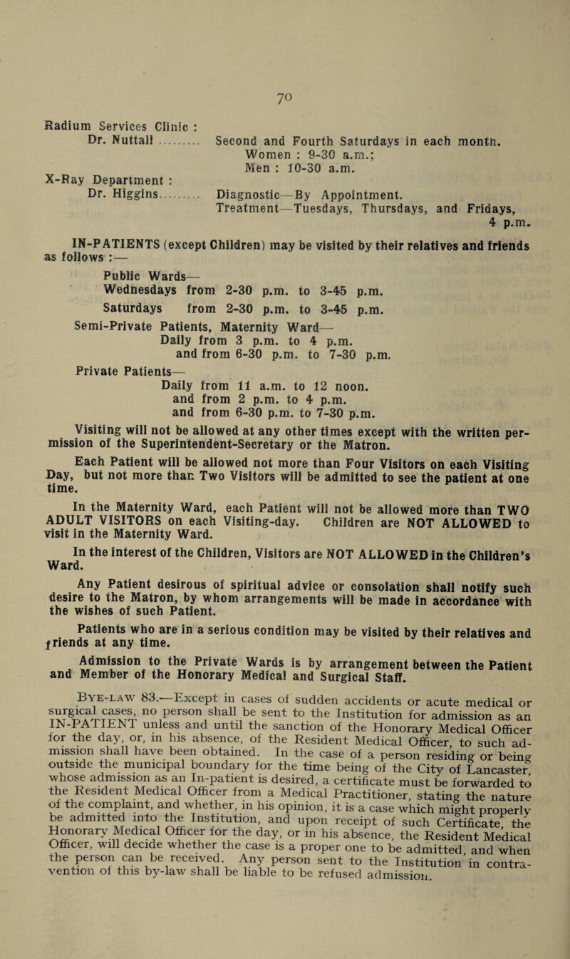 Radium Services Clinic : Dr. Nuttall . Second and Fourth Saturdays in each month. Women : 9-30 a.rn.; Men : 10-30 a.m. X-Ray Department : Dr. Higgins. Diagnostic—By Appointment. Treatment—Tuesdays, Thursdays, and Fridays, 4 p.m. IN-PATIENTS (except Children) may be visited by their relatives and friends as follows :— Public Wards— Wednesdays from 2-30 p.m. to 3-45 p.m. Saturdays from 2-30 p.m. to 3-45 p.m. Semi-Private Patients, Maternity W^ard— Daily from 3 p.m. to 4 p.m. and from 6-30 p.m. to 7-30 p.m. Private Patients— Daily from 11 a.m. to 12 noon, and from 2 p.m. to 4 p.m. and from 6-30 p.m. to 7-30 p.m. Visiting will not be allowed at any other times except with the written per¬ mission of the Superintendent-Secretary or the Matron. Each Patient will be allowed not more than Four Visitors on each Visiting Day, but not more than Two Visitors will be admitted to see the patient at one time. In the Maternity Ward, each Patient will not be allowed more than TWO ADULT VISITORS on each Visiting-day. Children are NOT ALLOWED to visit in the Maternity Ward. In the interest of the Children, Visitors are NOT ALLOWED in the Children’s Ward. Any Patient desirous of spiritual advice or consolation shall notify such desire to the Matron, by whom arrangements will be made in accordance with the wishes of such Patient. Patients who are in a serious condition may be visited by their relatives and jriends at any time. Admission to the Private Wards is by arrangement between the Patient and Member of the Honorary Medical and Surgical Staff. Bye-law 83.- Except in cases of sudden accidents or acute medical or surgical cases, no person shall be sent to the Institution for admission as an IN-PAXIENX unless and until the sanction of the Honorary Medical Officer for the day, or, in his absence, of the Resident Medical Officer, to such ad¬ mission shall have been obtained. In the case of a person residing or bein^^ outside the inunicipal boundary for the time being of the City of Lancaster who^ admission as an In-patient is desired, a certificate must be forwarded to the Resident Medical Officer from a Medical Practitioner, stating the nature of the complaint, and whether, in his opinion, it is a case which might properly be admitted into the Institution, and upon receipt of such Certificate the Honorary Medical Officer for the day, or in his absLce, the Resident Medical Officer, w'lll decide whether the case is a proper one to be admitted, and when the person can be received. Any person sent to the Institution in contra¬ vention of this by-law shall be liable to be refused admission.