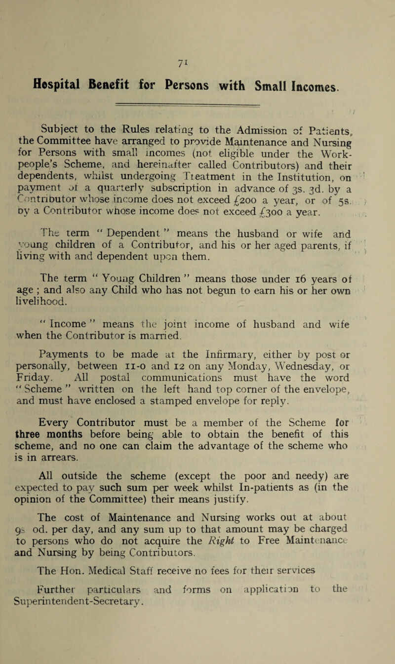 Hospital Benefit for Persons with Small Incomes. Subject to the Rules relating to the Admission of Patients, the Committee have arranged to provide Maintenance and Nursing for Persons with small incomes (not eligible under the Work¬ people’s Scheme, and hereinafter called Contributors) and their dependents, wlnist undergoing Treatment in the Institution, on payment of a quarterly subscription in advance of 3s. 3d. by a Contributor whose income does not exceed £200 a year, or of 5s. oy a Contributor whose income does not exceed £300 a year. The term “ Dependent ” means the husband or wife and young children of a Contributor, and his or her aged parents, if living with and dependent upon them. The term “ Young Children” means those under 16 years of age ; and also any Child who has not begun to earn his or her own livelihood. “ Income ” means the joint income of husband and wife when the Contributor is married. Payments to be made at the Infirmary, either by post or personally, between ii-o and 12 on any Monday, Wednesday, or Friday. All postal communications must have the word “ Scheme ” written on the left hand top corner of the envelope, and must have enclosed a stamped envelope for reply. Every Contributor must be a member of the Scheme for three months before being able to obtain the benefit of this scheme, and no one can claim the advantage of the scheme who is in arrears. All outside the scheme (except the poor and needy) are expected to pay such sum per week whilst In-patients as (in the opinion of the Committee) their means justify. The cost of Maintenance and Nursing works out at about 9s od. per day, and any sum up to that amount may be charged to persons who do not acquire the Right to Free Maintenance and Nursing by being Contributors. The Hon. Medical Staff receive no fees for their services Further particulars and forms on application to the Superintendent-Secretary.