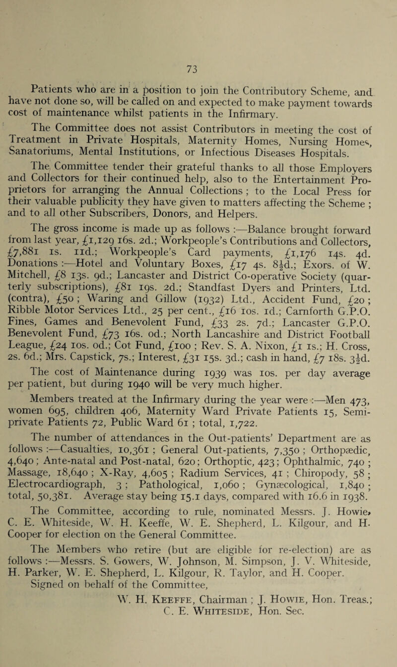 Patients who are in a position to join the Contributory Scheme, and have not done so, will be called on and expected to make payment towards cost of maintenance whilst patients in the Infirmary. The Committee does not assist Contributors in meeting the cost of Treatment in Private Hospitals, Maternity Homes, Nursing Homes, Sanatoriums, Mental Institutions, or Infectious Diseases Hospitals. The Committee tender their grateful thanks to all those Employers and Collectors for their continued help, also to the Entertainment Pro¬ prietors for arranging the Annual Collections ; to the Local Press for their valuable publicity they have given to matters affecting the Scheme ; and to all other Subscribers, Donors, and Helpers. The gross income is made up as follows :—Balance brought forward from last year, £1,129 ^^s. 2d.; Workpeople’s Contributions and Collectors, £7,881 IS. iid.; Workpeople’s Card payments, £1,176 14s. 4d. Donations Hotel and Voluntary Boxes, £17 4s. 8|d.; Exors. of W. Mitchell, £8 13s. pd.; Lancaster and District Co-operative Society (quar¬ terly subscriptions), £81 19s. 2d.; Standfast Dyers and Printers, Ltd. (contra), £50 ; Waring and Gillow (1932) Ltd., Accident Fund, £20; Kibble Motor Services Ltd., 25 per cent., £16 los. id.; Carnforth G.P.O. Fines, Games and Benevolent Fund, £33 2s. yd.; Lancaster G.P.O. Benevolent Fund, £73 i6s. od.; North Lancashire and District Football League, £24 los. od.; Cot Fund, £100 ; Rev. S. A. Nixon, £i is.; H. Cross, 2s. 6d.; Mrs. Capstick, 7s.; Interest, £31 15s. 3d.; cash in hand, £7 i8s. 3|d. The cost of Maintenance during 1939 was los. per day average per patient, but during 1940 will be very much higher. Members treated at the Infirmary during the year were :—Men 473, women 695, children 406, Maternity Ward Private Patients 15, Semi¬ private Patients 72, Public Ward 61 ; total, 1,722. The number of attendances in the Out-patients’ Department are as follows ;—Casualties, 10,361 ; General Out-patients, 7,350 ; Orthopaedic, 4,640; Ante-natal and Post-natal, 620; Orthoptic, 423; Ophthalmic, 740 ; Massage, 18,640 ; X-Ray, 4,605 ; Radium Services, 41 ; Chiropody, 58 ; Electrocardiograph, 3 ; Pathological, 1,060 ; Gynaecological, 1,840 ; total, 50,381. Average stay being 15.i days, compared with 16.6 in 1938. The Committee, according to rule, nominated Messrs. J. Howie> C. E. Whiteside, W. H. Keeffe, W. E. Shepherd, L. Kilgour, and H. Cooper for election on the General Committee. The Members who retire (but are eligible for re-election) are as follows :—Messrs. S. Gowers, W. Johnson, M. Simpson, J. V. Whiteside, H. Parker, W. E. Shepherd, L. Kilgour, R. Taylor, and H. Cooper. Signed on behalf of the Committee, W'. H. Keeffe, Chairman ; J. Howie, Hon. Treas.; C. E. Whiteside, Hon. Sec.