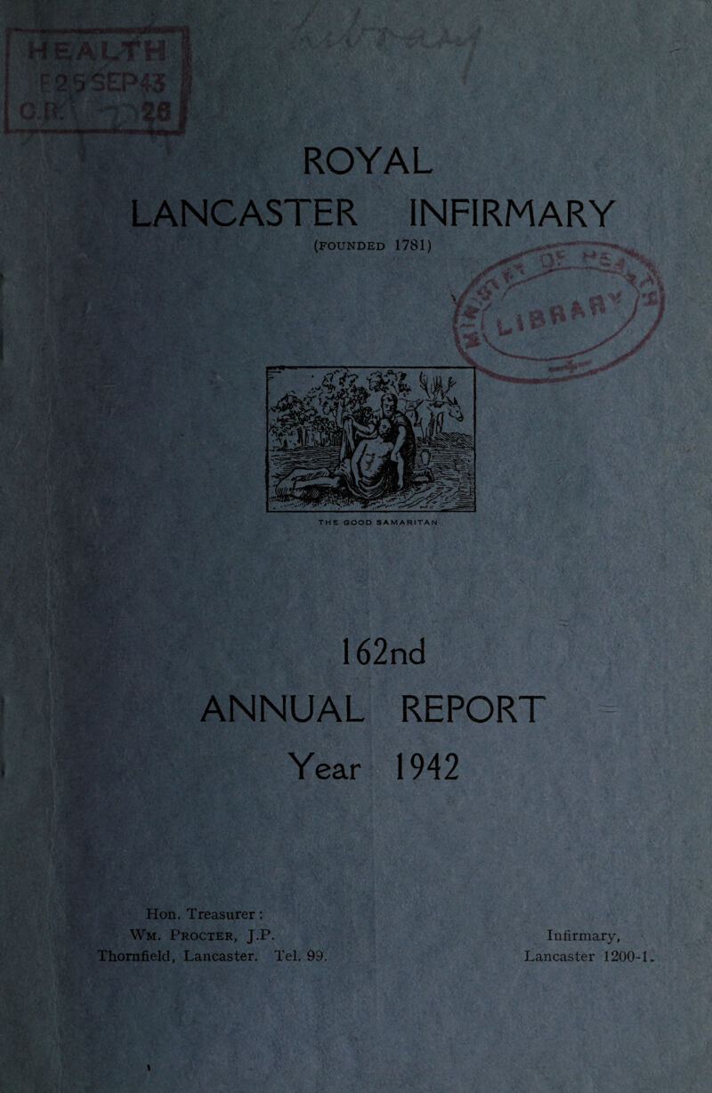 MMMwNMWV) , I $ B HEALTf* r 2 5 SEP43 § ltt:\ -r; 261 ■ <»»i ROYAL LANCASTER INFIRMARY (founded 1781) —->*. THE GOOD SAMARITAN 162nd ANNUAL REPORT Year 1942 Hon. Treasurer: Wm, Procter, J.P. Thorafield, Lancaster. Tel. 99. Infirmary, Lancaster 1200-1,