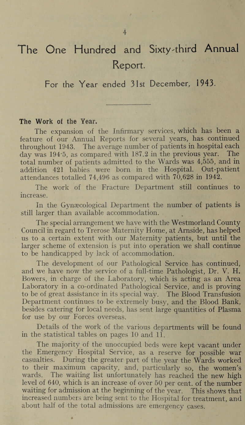 The One Hundred and Sixty-third Annual Report. For the Year ended 31st December, 1943. The Work of the Year. The expansion of the Infirmary services, which has been a feature of our Annual Reports for several years, has continued throughout 1943. The average number of patients in hospital each day was 194*5, as compared with 187.2 in the previous year. The total number of patients admitted to the Wards was 4,555, and in addition 421 babies were born in the Hospital. Out-patient attendances totalled 74,496 as compared with 70,628 in 1942. The work of the Fracture Department still continues to increase. In the Gynaecological Department the number of patients is still larger than available accommodation. The special arrangement we have with the Westmorland County Council in regard to Trerose Maternity Home, at Arnside, has helped us to a certain extent with our Maternity patients, but until the larger scheme of extension is put into operation we shall continue to be handicapped by lack of accommodation. The development of our Pathological Service has continued, and we have now the service of a full-time Pathologist, Dr. V. H. Bowers, in charge of the Laboratory, which is acting as an Area Laboratory in a co-ordinated Pathological Service, and is proving to be of great Assistance in its special way. The Blood Transfusion Department continues to be extremely busy, and the Blood Bank, besides catering for local needs, has sent large quantities of Plasma for use by our Forces overseas. Details of the work of the various departments will be found in the statistical tables on pages 10 and 11. The majority of the unoccupied beds were kept vacant under the Emergency Hospital Service, as a reserve for possible war casualties. During the greater part of the year the Wards worked to their maximum capacity, and, particularly so, the womens wards. The waiting list unfortunately has reached the new high level of 640, which is an increase of over 50 per cent, of the number waiting for admission at the beginning of the year. This shows that increased numbers are being sent to the Hospital for treatment, and about half of the total admissions are emergency cases.