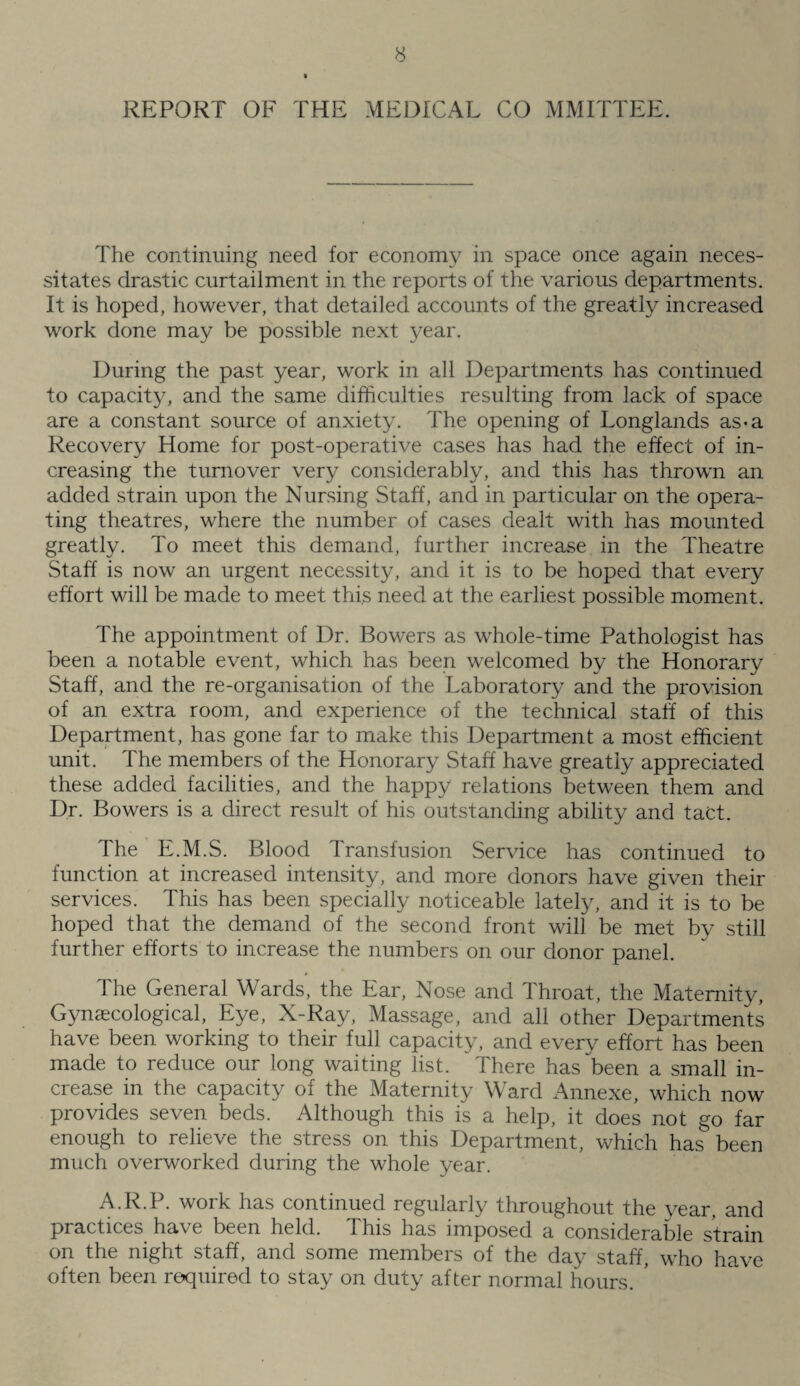 REPORT OF THE MEDICAL CO MMITTEE. The continuing need for economy in space once again neces¬ sitates drastic curtailment in the reports of the various departments. It is hoped, however, that detailed accounts of the greatly increased work done may be possible next year. During the past year, work in all Departments has continued to capacity, and the same difficulties resulting from lack of space are a constant source of anxiety. The opening of Longlands as-a Recovery Home for post-operative cases has had the effect of in¬ creasing the turnover very considerably, and this has thrown an added strain upon the Nursing Staff, and in particular on the opera¬ ting theatres, where the number of cases dealt with has mounted greatly. To meet this demand, further increase in the Theatre Staff is now an urgent necessity, and it is to be hoped that every effort will be made to meet this need at the earliest possible moment. The appointment of Dr. Bowers as whole-time Pathologist has been a notable event, which has been welcomed by the Honorary Staff, and the re-organisation of the Laboratory and the provision of an extra room, and experience of the technical staff of this Department, has gone far to make this Department a most efficient unit. The members of the Honorary Staff have greatly appreciated these added facilities, and the happy relations between them and Dr. Bowers is a direct result of his outstanding ability and tact. The E.M.S. Blood Transfusion Service has continued to function at increased intensity, and more donors have given their services. This has been specially noticeable lately, and it is to be hoped that the demand of the second front will be met by still further efforts to increase the numbers on our donor panel. The General Wards, the Ear, Nose and Throat, the Maternity, Gynaecological, Eye, X-Ray, Massage, and all other Departments have been working to their full capacity, and every effort has been made to reduce our long waiting list. There has been a small in¬ crease in the capacity of the Maternity Ward Annexe, which now provides seven beds. Although this is a help, it does not go far enough to relieve the stress on this Department, which has been much overworked during the whole year. A.R.P. work has continued regularly throughout the year, and practices have been held. This has imposed a considerable strain on the night staff, and some members of the day staff, who have often been required to stay on duty after normal hours. *