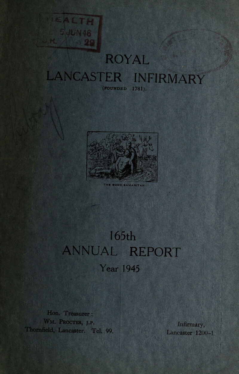 J t.fi ti4 i ■ % .tor- rr'A • ■ ^^__ROYAL LANCASTER INFIRMARY (FOUNDED 1781). - [ ' 1 * > > • ‘ ’ Aj-1 \ >. A i J 1 . mi r. \ A7 \ ' , ' V ' *» v ^ ‘ i $£4 V m ■■ 1 1* - m : v .=• •>- • V. . W -f ' •* ‘vku #T*J ’ rV. - - - : / ‘ *)- j . r* . r-^F; fexC KiWj ci'-t ■ 1 -5 ,%$r . NA / ' ** f # : !i -XT,.. 4> ’i »jk fey* \ X \\ .' r THE <900 D SAMARITAN 165th ANNUAL REPORT Year 1945 Hon. Treasurer: Wm. Procter, j.p, Thomfield, Lancaster. Tel. 99. Infirmary, Lancaster 1200-1