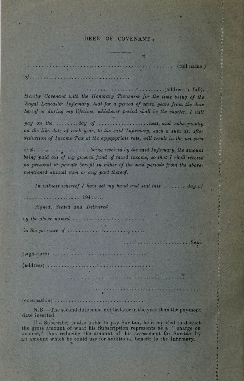 DEED OF.COVENANT * ■ # ' , ; (full name ) .<.(address in full). Hereby Covenant with the Honorary Treasurer for the time being of the Royal Lancaster Infirmary, that for a period of seven years from the date hereof or during my lifetime, whichever period shall be the shorter, I will pay on the .day of ... next, and subsequently on the like date of each year, to the said Infirmary, such a sum as, after deduction of Income Tax at the appropriate rate, ivill result in the net sum of £.j..being received by the said Infirmary, the amount being paid out of my general fund of taxed income, so that 1 shall receive no personal or private benefit in either of the said periods from the above- mentioned annual sum or any part thereof. In tvitness whereof 1 have set my hand and seal this.day of .. 194. Signed, Sealed and Delivered •tf by the above named .*.. ♦ in the presence of.(. .Seal. (signature) .. (address) .,,.'. ■** (occupation). N.B.—The second date must not be later in the year than the payment date inserted. If a Subscriber is also liable to pay Sur-tax, he is entitled to deduct the gross amount of what his Subscription represents as a “ charge on income,” thus reducing the amount of his assessment for Sur-tax by an amount which he could use for additional benefit to the Infirmary.