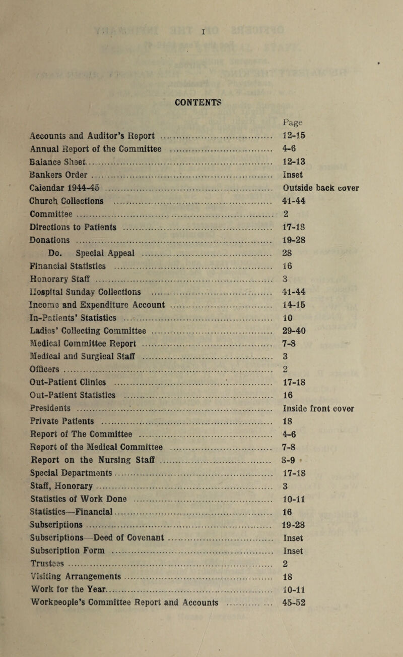 CONTENTS Page Accounts and Auditor’s Report . 12-15 Annual Report of the Committee . 4-8 Balance Sheet... 12-13 Bankers Order .... Inset Calendar 1944-45 . Outside back cover Church Collections . 41-44 Committee . 2 Directions to Patients . 17-13 Donations ... 19-28 Do. Special Appeal . 28 Financial Statistics . 16 Honorary Stall . 3 Hospital Sunday Collections .. 41-44 Income and Expenditure Account . 14-15 In-Patients’ Statistics .. 10 Ladies’ Collecting Committee . 29-40 Medical Committee Report . 7-8 Medical and Surgical Staff . 3 Officers . 2 Out-Patient Clinics .'. 17-18 Out-Patient Statistics . 16 Presidents .'.. Inside front cover Private Patients . 18 Report of The Committee . 4-6 Report of the Medical Committee . 7-8 Report on the Nursing Staff . 8-9 * Special Departments. 17-18 Staff, Honorary. 3 Statistics of Work Done . 10-11 Statistics—Financial. 16 Subscriptions. 19-28 Subscriptions—Deed of Covenant . Inset Subscription Form . Inset Trustees . 2 Visiting Arrangements. 18 Work for the Year. 10-11 Workpeople’s Committee Report and Accounts . 45-52