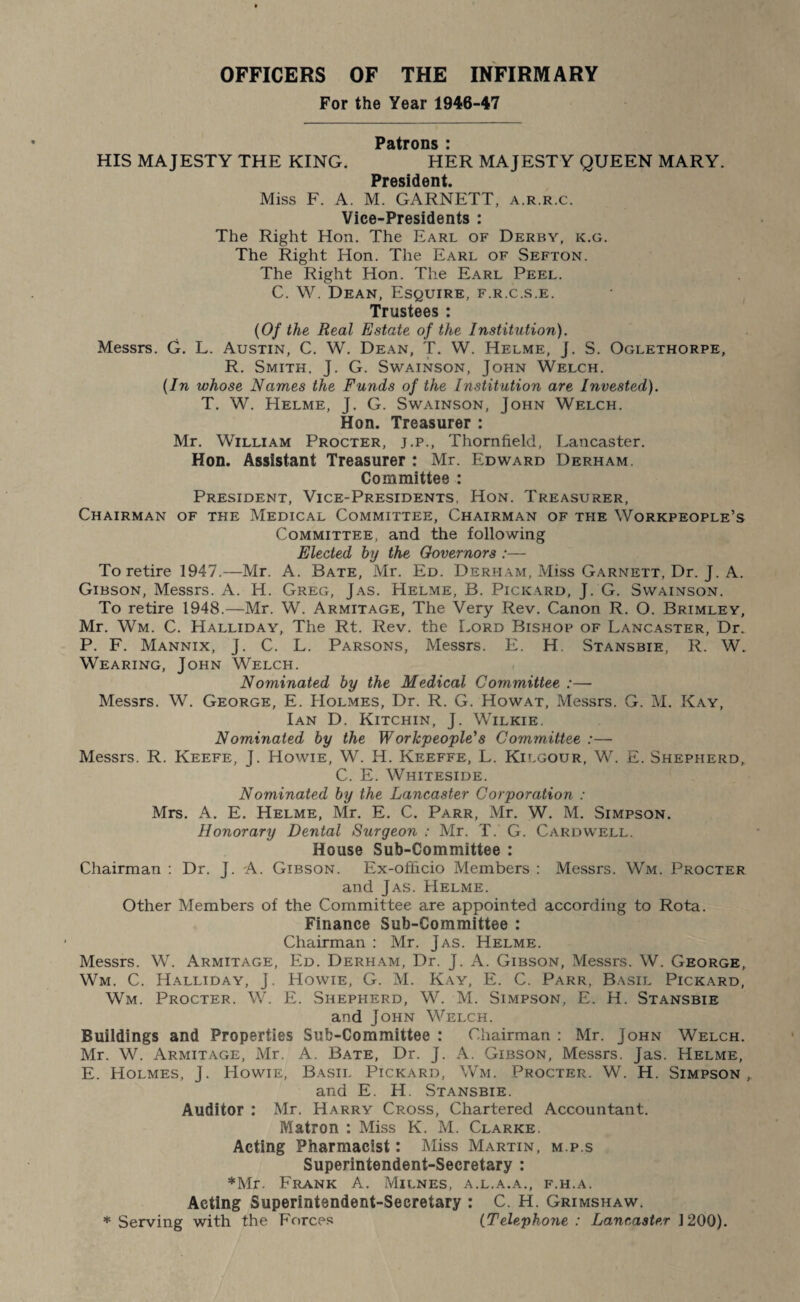 OFFICERS OF THE INFIRMARY For the Year 1946-47 Patrons : HIS MAJESTY THE KING. HER MAJESTY QUEEN MARY. PrftciH ati t Miss F. A. M. GARNETT, a.r.r.c. Vice-Presidents : The Right Hon. The Earl of Derby, k.g. The Right Hon. The Earl of Sefton. The Right Hon. The Earl Peel. C. W. Dean, Esquire, f.r.c.s.e. Trustees : (Of the Real Estate of the Institution). Messrs. G. L. Austin, C. W. Dean, T. W. Helme, J. S. Oglethorpe, R. Smith, J. G. Swainson, John Welch. (In whose Names the Funds of the Institution are Invested). T. W. Helme, J. G. Swainson, John Welch. Hon. Treasurer : Mr. William Procter, j.p., Thornfield, Lancaster. Hon. Assistant Treasurer : Mr. Edward Derham. Committee : President, Vice-Presidents, Hon. Treasurer, Chairman of the Medical Committee, Chairman of the Workpeople’s Committee, and the following Elected by the Governors :— To retire 1947.—Mr. A. Bate, Mr. Ed. Derham, Miss Garnett, Dr. J. A. Gibson, Messrs. A. H. Greg, Jas. Helme, B. Pickard, J. G. Swainson. To retire 1948.—Mr. W. Armitage, The Very Rev. Canon R. O. Brimley, Mr. Wm. C. Halliday, The Rt. Rev. the Lord Bishop of Lancaster, Dr. P. F. Mannix, J. C. L. Parsons, Messrs. E. H. Stansbie, R. W. Wearing, John Welch. Nominated by the Medical Committee :— Messrs. W. George, E. Holmes, Dr. R. G. Howat, Messrs. G. M. Kay, Ian D. Kitchin, J. Wilkie. N ominated by the Workpeople's Committee :— Messrs. R. Keefe, J. Howie, W. H. Keeffe, L. Kilgour, W. E. Shepherd, C. E. Whiteside. Nominated by the Lancaster Corporation : Mrs. A. E. Helme, Mr. E. C. Parr, Mr. W. M. Simpson. Honorary Dental Surgeon : Mr. T. G. Cardwell. House Sub-Committee : Chairman : Dr. J. A. Gibson. Ex-officio Members : Messrs. Wm. Procter and Jas. Helme. Other Members of the Committee are appointed according to Rota. Finance Sub-Committee : Chairman : Mr. Jas. Helme. Messrs. W. Armitage, Ed. Derham, Dr. J. A. Gibson, Messrs. W. George, Wm. C. Halliday, j. Howie, G. M. Kay, E. C. Parr, Basil Pickard, Wm. Procter. W. E. Shepherd, W. M. Simpson, E. H. Stansbie and John Welch. Buildings and Properties Sub-Committee : Chairman : Mr. John Welch. Mr. W. Armitage, Mr. A. Bate, Dr. J. A. Gibson, Messrs. Jas. Helme, E. Holmes, J. Howie, Basil Pickard, Wm. Procter. W. H. Simpson , and E. H. Stansbie. Auditor : Mr. Harry Cross, Chartered Accountant. Matron : Miss K. M. Clarke. Acting Pharmacist: Miss Martin, m.p.s Superintendent-Secretary : ♦Mr. Frank A. Milnes, a.l.a.a., f.h.a. Acting Superintendent-Secretary : C. H. Grimshaw. * Serving with the Forces (Telephone : Lancaster 1200).