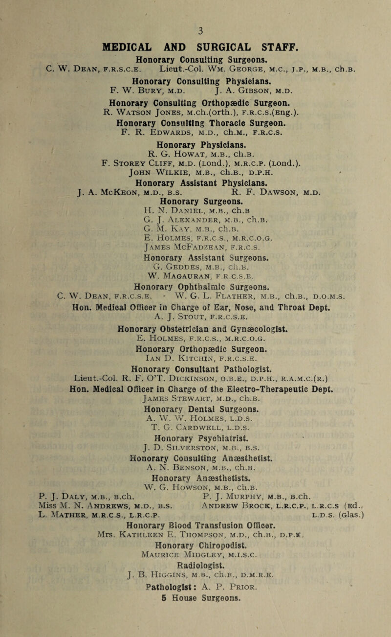 MEDICAL AND SURGICAL STAFF. Honorary Consulting Surgeons. C. W. Dean, f.r.s.c.e. Lieut.-Col. Wm. George, m.c., j.p., m.b., ch.B. Honorary Consulting Physicians. F. W. Bury, m.d. J. A. Gibson, m.d. Honorary Consulting Orthopaedic Surgeon. R. Watson Jones, M.ch.(orth.), F.R.c.s.(Eng.). Honorary Consulting Thoracic Surgeon. F. R. Edwards, m.d., ch.M., f.r.c.s. Honorary Physicians. R. G. Howat, M.B., ch.B. F. Storey Cliff, m.d. (Lond.), m.r.c.p. (Lond.). John Wilkie, m.b., ch.B., d.p.h. Honorary Assistant Physicians. J. A. McKeon, m.d., b.s. R. F. Dawson, m.d. Honorary Surgeons. H. N. Daniel, m.b., ch.B G. J. Alexander, m.b., ch.B. G. M. Kay, m.b., ch.B. E. Holmes, f.r.c.s., m.r.c.o.g. James McFadzean, f.r.c.s. Honorary Assistant Surgeons. G. Geddes, m.b., ch.B. W. Magauran. f.r.c.s.e. Honorary Ophthalmic Surgeons. C. W. Dean, f.r.c.s.e. - W. G. L. Flather, m.b., ch.B., d.o.m.s. Hon. Medical Officer in Charge of Ear, Nose, and Throat Dept. A. J. Stout, f.r.c.s.e. Honorary Obstetrician and Gynaecologist. E. Holmes, f.r.c.s., m.r.c.o.g. Honorary Orthopaedic Surgeon. Ian D. Kitchin, f.r.c.s.e. Honorary Consultant Pathologist. Lieut.-Col. R. F. O’T. Dickinson, o.b.e., d.p.h., r.a.m.c.(r.) Hon. Medical Officer in Charge of the Electro-Therapeutic Dept. James Stewart, m.d., ch.B. Honorary Dental Surgeons. A. W. W. Holmes, l.d.s. T. G. Cardwell, l.d.s. Honorary Psychiatrist. J. D. SlLVERSTON, M.B., B.S. Honorary Consulting Anaesthetist. A. N. Benson, m.b., ch.B. Honorary Anaesthetists. W. G. Howson, m.b., ch.B. P. J. Daly, m.b., B.ch. P. J. Murphy, m.b., B.ch. Miss M. N. Andrews, m.d., b.s. Andrew Brock, l.r.c.p., l.r.c.s (Ed., L Mather, m.r.c.s., l.r.c.p. l.d.s. (Glas.) Honorary Blood Transfusion Officer. Mrs. Kathleen E. Thompson, m.d., ch.B., d.p.k. Honorary Chiropodist. Maurice Midgley, m.i.s.c. Radiologist. J. B. Higgins, m b., ch.B., d.m.r.e. Pathologist: A. P. Prior. 5 House Surgeons.