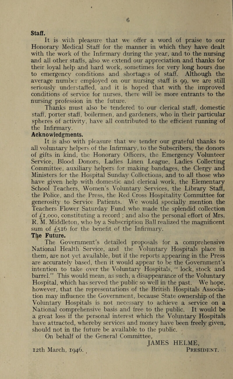 Staff. It is with pleasure that we offer a word of praise to our Honorary Medical Staff for the manner in which they have dealt with the work of the Infirmary during the year, and to the nursing and all other staffs, also we extend our appreciation and thanks for their loyal help and hard work, sometimes for very long hours due to emergency conditions and shortages of staff. Although the average number employed on our nursing st-aff is 99, we are still seriously understaffed, and it is hoped that with the improved conditions of service for nurses, there will be more entrants to the nursing profession in the future. Thanks must also be tendered to our clerical staff, domestic staff, porter staff, boilermen, and gardeners, who in their particular spheres of activity, have all contributed to the efficient running of the Infirmary. Acknowledgments. It is also with pleasure that we tender our grateful thanks to all voluntary helpers of the Infirmary, to the Subscribers, the donors of gifts in kind, the Honorary Officers, the Emergency Volunteer Service, Blood Donors, Ladies Linen League, Ladies Collecting Committee, auxiliary helpers for making bandages, the Clergy and Ministers for the Hospital Sunday Collections, and to all those who have given help with domestic and clerical work, the Elementary School Teachers, Women’s Voluntary Services, the Library Staff, the Police, and the Press, the Red Cross Hospitality Committee for generosity to Service Patients. We would specially mention the Teachers Flower Saturday Fund who made the splendid collection of £1,000, constituting a record ; and also the personal effort of Mrs. R. M. Middleton, who by a Subscription Ball realized the magnificent sum of £516 for the benefit of the Infirmary. The Future. The Government’s detailed proposals for a comprehensive National Health Service, and the Voluntary Hospitals place in them, are not yet available, but if the reports appearing in the Press are accurately based, then it would appear to be the Government’s intention to take over the Voluntary Hospitals, “ lock, stock and barrel.” This would mean, as such, a disappearance of the Voluntary Hospital, which has served the public so well in the past. We hope, however, that the representations of the British Hospitals Associa¬ tion may influence the Government, because State ownership of the Voluntary Hospitals is not necessary to achieve a service on a National comprehensive basis and free to the public. It would be a great loss if the personal interest which the Voluntary Hospitals have attracted, whereby services and money have been freely given, should not in the future be available to the public. On behalf of the General Committee, JAMES HELME, 12th March, 1946. President.