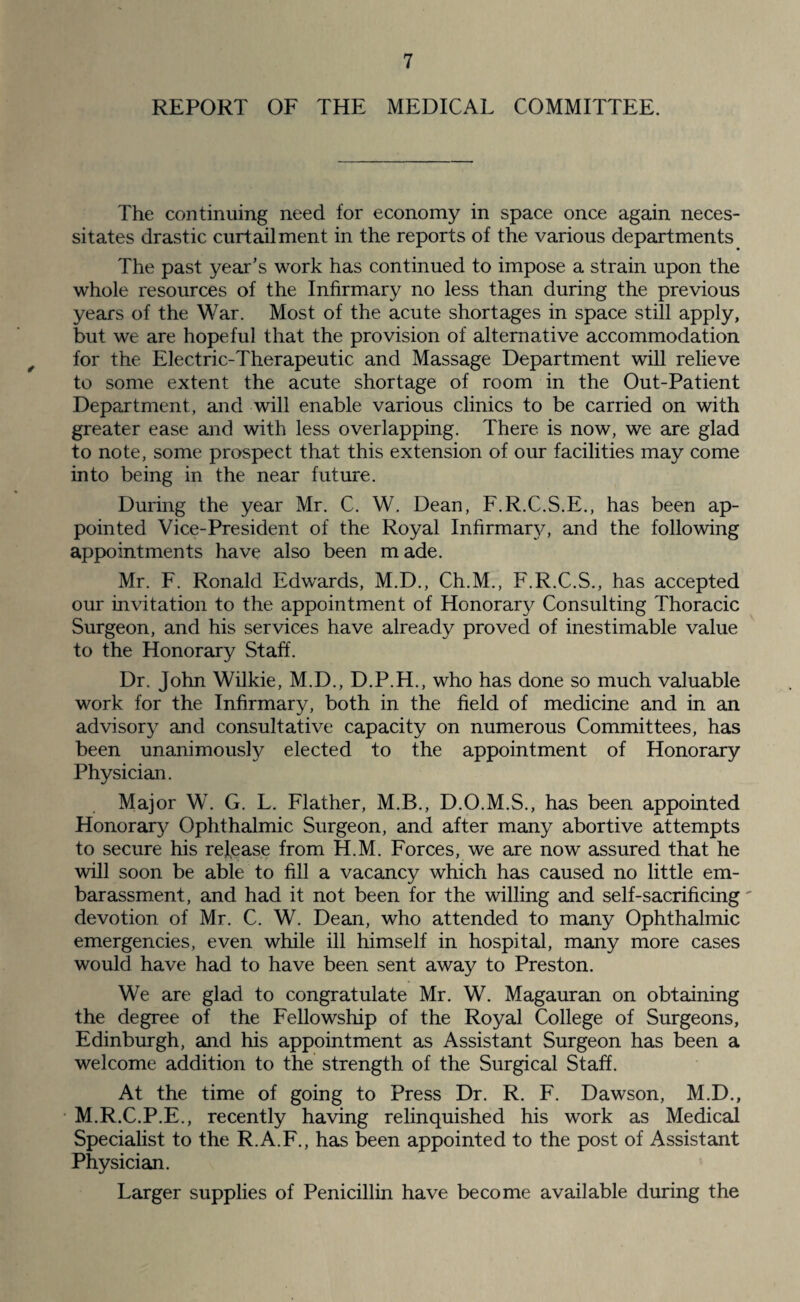 REPORT OF THE MEDICAL COMMITTEE. The continuing need for economy in space once again neces¬ sitates drastic curtailment in the reports of the various departments The past year’s work has continued to impose a strain upon the whole resources of the Infirmary no less than during the previous years of the War. Most of the acute shortages in space still apply, but we are hopeful that the provision of alternative accommodation for the Electric-Therapeutic and Massage Department will relieve to some extent the acute shortage of room in the Out-Patient Department, and will enable various clinics to be carried on with greater ease and with less overlapping. There is now, we are glad to note, some prospect that this extension of our facilities may come into being in the near future. During the year Mr. C. W. Dean, F.R.C.S.E., has been ap¬ pointed Vice-President of the Royal Infirmary, and the following appointments have also been made. Mr. F. Ronald Edwards, M.D., Ch.M., F.R.C.S., has accepted our invitation to the appointment of Honorary Consulting Thoracic Surgeon, and his services have already proved of inestimable value to the Honorary Staff. Dr. John Wilkie, M.D., D.P.H., who has done so much valuable work for the Infirmary, both in the field of medicine and in an advisory and consultative capacity on numerous Committees, has been unanimously elected to the appointment of Honorary Physician. Major W. G. L. Flather, M.B., D.O.M.S., has been appointed Honorary Ophthalmic Surgeon, and after many abortive attempts to secure his release from H.M. Forces, we are now assured that he will soon be able to fill a vacancy which has caused no little em- barassment, and had it not been for the willing and self-sacrificing devotion of Mr. C. W. Dean, who attended to many Ophthalmic emergencies, even while ill himself in hospital, many more cases would have had to have been sent away to Preston. We are glad to congratulate Mr. W. Magauran on obtaining the degree of the Fellowship of the Royal College of Surgeons, Edinburgh, and his appointment as Assistant Surgeon has been a welcome addition to the strength of the Surgical Staff. At the time of going to Press Dr. R. F. Dawson, M.D., M.R.C.P.E., recently having relinquished his work as Medical Specialist to the R.A.F., has been appointed to the post of Assistant Physician. Larger supplies of Penicillin have become available during the