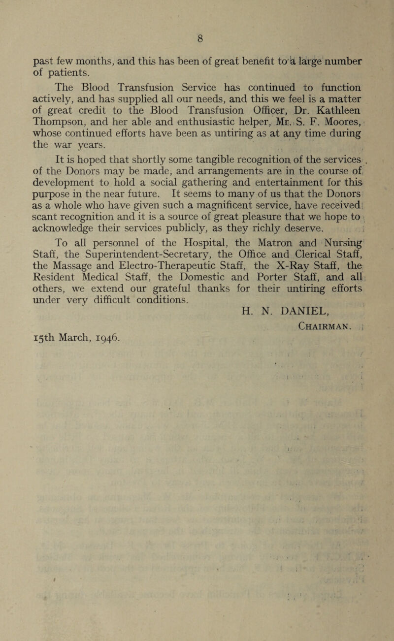 past few months, and this has been of great benefit to h large number of patients. The Blood Transfusion Service has continued to function actively, and has supplied all our needs, and this we feel is a matter of great credit to the Blood Transfusion Officer, Dr. Kathleen Thompson, and her able and enthusiastic helper, Mr. S. F. Moores, whose continued efforts have been as untiring as at any time during the war years. It is hoped that shortly some tangible recognition of the services . of the Donors may be made, and arrangements are in the course of development to hold a social gathering and entertainment for this purpose in the near future. It seems to many of us that the Donors as a whole who have given such a magnificent service, have received; scant recognition and it is a source of great pleasure that we hope to acknowledge their services publicly, as they richly deserve. To all personnel of the Hospital, the Matron and Nursing Staff, the Superintendent-Secretary, the Office and Clerical Staff, the Massage and Electro-Therapeutic Staff, the X-Ray Staff, the Resident Medical Staff, the Domestic and Porter Staff, and all others, we extend our grateful thanks for their untiring efforts under very difficult conditions. H. N. DANIEL, Chairman, j 15th March, 1946. 1