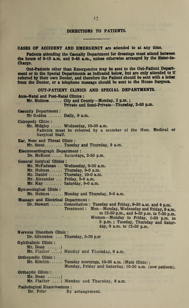 DIRECTIONS TO PATIENTS. CASES OF ACCIDENT AND EMERGENCY are attended to at any time. Patients attending the Casualty Department for dressings must attend between the hours of 8-15 a.m. and 9-45 a.m., unless otherwise arranged by the Sister-ln- Charge. Out-Patients other than Emergencies may be sent to the Out-Patient Depart¬ ment or to the Special Departments as indicated below, but are only attended to If referred by their own Doctor, and therefore the Patient should be sent with a letter from the Doctor, or a telephone message should be sent to the House Surgeon. OUT-PATIENT CLINICS AND SPECIAL DEPARTMENTS. Ante-Natal and Post-Natal Clinics : Mr. Holmes.City and County—Monday, 2 p.m.; Private and Semi-Private—Thursday, 2-30 p.m. Casualty Department: Mr Geddes . Daily, 9 a.m. Chiropody Clinic : Mr. Midgley. Wednesday, 10-30 a.m. Patients must be referred by a member of the Hon. Medical or Surgical Staff. Ear, Nose and Throat Clinic : Mr. Stout. Tuesday and Thursday, 9 a.m. Electrocardiograph Department: Dr. McKeon. Saturdays, 2-30 p.m. General Surgical Clinics : Mr. McFadzean .. Wednesday, 9-30 a.m. Mr. Holmes. Thursday, 9-0 a.m. Mr. Daniel. Thursday, 10-0 a.m. Mr. Alexander ... Friday, 9-0 a.m. Mr. Kay. Saturday, 9-0 a.m. Gynaecological Clinic: Mr. Holmes. Monday and Thursday, 9-0 a.m. Massage and Electrical Department: Dr. Stewart . Consultation : Tuesday and Friday, 9-30 a.m. and 4 p.m. Treatment: Men—Monday, Wednesday and Friday, 9 a.m. to 12-30 p.m., and 4-30 p.m. to 7-30 p.m. Women—Monday to Friday, 1-30 p.m. to 5 p.m.; Tuesday, Thursday and Satur¬ day, 9 a.m. to 12-30 p.m. N ervous Disorders Clinic : • Dr. Silverston ... Thursday, 5-30 p.m Ophthalmic Clinic : Mr. Dean .) Mr. Fiather Monday and Thursday, 9 a.m. Orthopaedic Clinic : Mr. Kitchin. Tuesday mornings, 10-30 a.m. (Main Clinic); Monday, Friday and Saturday, 10-30 a.m. (new patients). Orthoptic Clinic: Mr. Dean .) Mr. Fiather -) Monday and Thursday, 9 a.m. Pathological Examinations : Dr. Prior By arrangement.