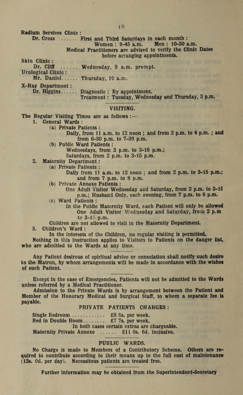 Radium Services Clinic : Dr. Cross . First and Third Saturdays in each month : Women : 9-45 a.m. Men : 10-30 a.m. Medical Practitioners are advised to verify the Clinic Dates before arranging appointments. Skin Clinic : Dr. Cliff . Wednesday, 9 a.m. prompt. Urological Clinic: Mr. Daniel. Thursday, 10 a.m. X-Ray Department: Dr. Higgins. Diagnostic : By appointment. Treatment: Tuesday, Wednesday and Thursday, 3 p.m. VISITING. The Regular Visiting Times are as follows :— 1. General Wards : (a) Private Patients : Daily, from 11 a.m. to 12 noon ; and from 2 p.m. to 4 p.m.; and from 6-30 p.m. to 7-30 p.m. (b) Public Ward Patients : Wednesdays, from 2 p.m. to 3-15 p.m.; Saturdays, from 2 p.m. to 3-15 p.m. 2. Maternity Department: (a) Private Patients : Daily from 11 a.m. to 12 noon ; and from 2 p.m. to 3-15 p.m.; and from 7 p.m. to 8 p.m. (b) Private Annexe Patients : One Adult Visitor Wednesday and Saturday, from 2 p.m. to 3-15 p.m.; Husband Only, each evening, from 7 p.m. to 8 p.m. (c) Ward Patients : In the Public Maternity Ward, each Patient will only be allowed One Adult Visitor Wednesday and Saturday, from 2 p.m to 3-15 p.m. Children are not allowed to visit in the Maternity Department. 3. Children’s Ward : In the interests of the Children, no regular visiting is permitted. Nothing in this instruction applies to Visitors to Patients on the danger list, who are admitted to the Wards at any time. Any Patient desirous of spiritual advice or consolation shall notify such desire to the Matron, by whom arrangements will be made in accordance with the wishes of such Patient. Except in the case of Emergencies, Patients will not be admitted to the Wards unless referred by a Medical Practitioner. Admission to the Private Wards is by arrangement between the Patient and Member of the Honorary Medical and Surgical Staff, to whom a separate fee is payable. PRIVATE PATIENTS CHARGES: Single Bedroom. £8 8s. per week. Bed in Double Room. £7 7s. per week. In both cases certain extras are chargeable. Maternity Private Annexe . £11 0s. 6d. inclusive. PUBLIC WARDS. No Charge is made to Members of a Contributory Scheme. Others are re¬ quired to contribute according to their means up to the full cost of maintenance (12«. Od. per day). Necessitous patients are treated free. Further information may be obtained from the Superintendept-Secretary