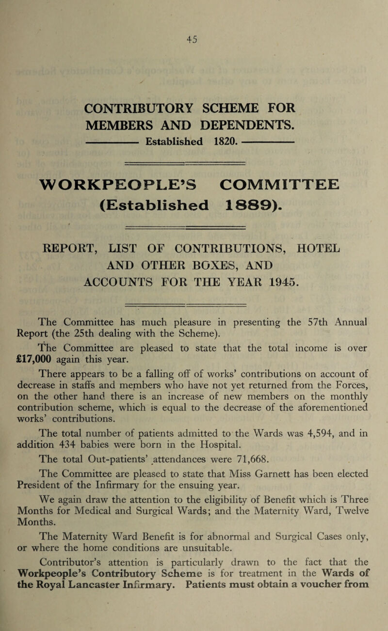 CONTRIBUTORY SCHEME FOR MEMBERS AND DEPENDENTS. - Established 1820.- WORKPEOPLE’S COMMITTEE (Established 1S89). REPORT, LIST OF CONTRIBUTIONS, HOTEL AND OTHER BOXES, AND ACCOUNTS FOR THE YEAR 1945. The Committee has much pleasure in presenting the 57th Annual Report (the 25th dealing with the Scheme). The Committee are pleased to state that the total income is over £17,000 again this year. There appears to be a falling off of works’ contributions on account of decrease in staffs and members who have not yet returned from the Forces, on the other hand there is an increase of new members on the monthly contribution scheme, which is equal to the decrease of the aforementioned works’ contributions. The total number of patients admitted to the Wards was 4,594, and in addition 434 babies were born in the Hospital. The total Out-patients’ attendances were 71,668. The Committee are pleased to state that Miss Garnett has been elected President of the Infirmary for the ensuing year. We again draw the attention to the eligibility of Benefit which is Three Months for Medical and Surgical Wards; and the Maternity Ward, Twelve Months. The Maternity Ward Benefit is for abnormal and Surgical Cases only, or where the home conditions are unsuitable. Contributor’s attention is particularly drawn to the fact that the Workpeople’s Contributory Scheme is for treatment in the Wards of the Royal Lancaster Infirmary. Patients must obtain a voucher from