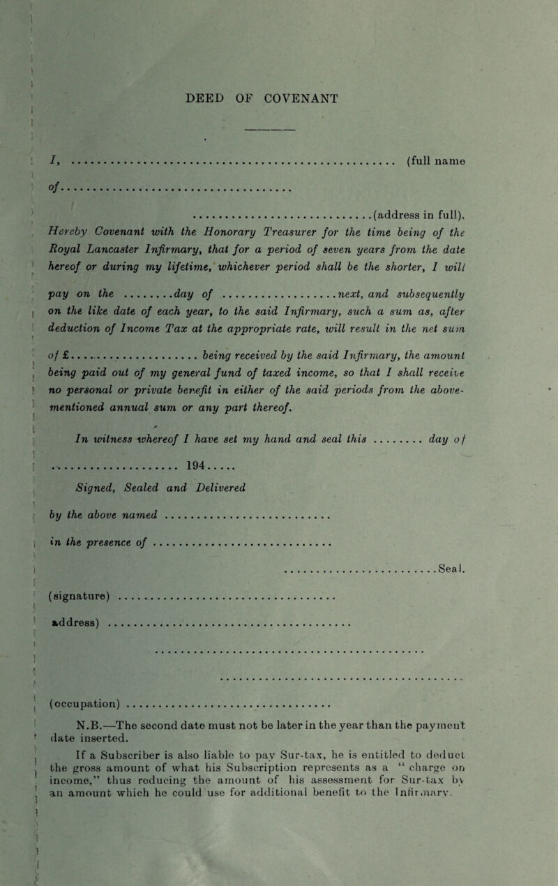 DEED OF COVENANT It . (full name °f. .(address in full). Hereby Covenant with the Honorary Treasurer for the time being of the Royal Lancaster Infirmary, that for a period of seven years from the date hereof or during my lifetime, whichever period shall be the shorter, I will pay on the .day of .next, and subsequently on the like date of each year, to the said Infirmary, such a sum as, after deduction of Income Tax at the appropriate rate, will result in the net sum of £.....being received by the said Infirmary, the amount being paid out of my general fund of taxed income, so that I shall receive no personal or private bev,efit in either of the said periods from the above- mentioned annual sum or any part thereof. * In witness whereof I have set my hand and seal this.day o f .. 194. Signed, Sealed and Delivered by the above named . in the presence of. .Seal. (signature) . address) . (occupation). N.B.—The second date must not be later in the year than the payment date inserted. If a Subscriber is also liable to pay Sur-tax, he is entitled to deduct the gross amount of what his Subscription represents as a “ charge on income,” thus reducing the amount of his assessment for Sur-tax by an amount which he could use for additional benefit to the Infirmary.