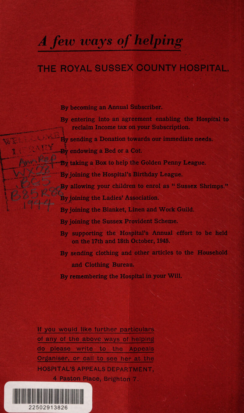 • '- A, By becoming an Annual Subscriber. By entering into an agreement enabling the Hospi 1 reclaim Income tax on your Subscription. «rr; ij. m Sr- *~ Ely sending a Donation towards our immediate needs. a !T%. endowing a Bed or a Cot. y taking a Box to help the Golden Penny League oinirig the Hospital’s Birthday League. By allowing your children to enrol as “ Sussex Shrimps.” ' A “ ■' * • ?*• ' * . % \ *. • ' . ■ / *vr 7 • ' -V-. ' - 1 ' *’•' ' *. ; . . •. » ~ By joining the Ladies’ Association. By joining the Blanket, Linen and Work Guild, y joining the Sussex Provident Scheme. By supporting the Hospital’s Annual effort to be on the 17th and 18th October, 1845. W& By sending clothing and other articles to the House and Clothing Bureau. By remembering the Hospital in your Will. ■ . If you would like further particulars of any of the above ways of helping • ——■—■■■■ ... —. do please write to the Appeals Organiser, or call to see her at the HOSPITAL’S APPEALS DEPARTMENT, 4 Paston Place, Brighton 7. i Jk *- f*?<?, V Vw3f -- v.;s; > 22502913826