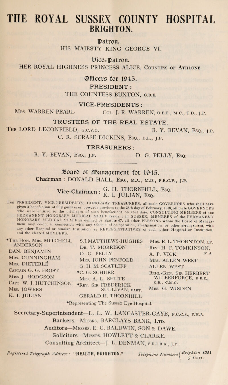 THE ROYAL SUSSEX COUNTY HOSPITAL BRIGHTON. Patron. HIS MAJESTY KING GEORGE VI. Dice=|Patron. HER ROYAL HIGHNESS PRINCESS ALICE, Countess of Athlone. ©ftlcers for 1945. PRESIDENT : THE COUNTESS BUXTON, g.b.e. VICE-PRESIDENTS : Mrs. WARREN PEARL Col. J. R. WARREN, o.b.e., m.c., t.d., j.p. TRUSTEES OF THE REAL ESTATE. The LORD LECONFIELD, g.c.v.o. B. Y. BEVAN, Esq., j.p. C. R. SCRASE-DICKINS, Esq., d.l., j.p. TREASURERS: B. Y. BEVAN, Esq., j.p. D. G. PELLY, Esq. JBoarfc of management for 1945. Chairman : DONALD HALL, Esq., m.a., m.d., f.r.c.p., j.p. Vice-Chairmen . G. H. THORNHILL, Esq. ‘ K. I. JULIAN, Esq. Thk PRESIDENT, VICE-PRESIDENTS, HONORARY TREASURERS, all male GOVERNORS who shall have given a benefaction of fifty guineas or upwards previous to the 28th day of February, 1918, all male GOVERNORS who were entitled to the privileges of such benefactions on that date, CONSULTING MEMBERS of the PERMANENT HONORARY MEDICAL STAFF resident in SUSSEX, MEMBERS of the PERMANENT HONORARY MEDICAL STAFF as defined by Statute 67, all other PERSONS whom the Board of Manage¬ ment may co-opt in connection with any scheme of co-operation, amalgamation or other arrangement, with any other Hospital or similar Institution as REPRESENTATIVES of such other Hospital or Institution, and the elected MEMBERS. *The Hon. Mrs. MITCHELL ANDERSON DAN. BENJAMIN Mrs. CUNNINGHAM Mrs. DIETERLE Captain G. G. FROST Miss J. HODGSON Capt. W. J. HUTCHINSON Mrs. JOWERS K. I. JULIAN S.J.MATTHEWS-HUGHES Dr. T. MORRISON D. G. PELLY Mrs. JOHN PENFOLD G. H. M. SCATLIFF *C. G. SCHURR Mrs. A. L. SPIUTE #Rev. Sir FREDERICK SULLIVAN, bart. GERALD H. THORNHILL Mrs. R. L. THORNTON, j.p. Rev. H. F. TOMKINSON, A. P. VICK M A- Mrs. ALLEN WEST ALLEN WEST Brig.-Gen. Sir HERBERT WILBERFORCE, k.b.e., C.B., C.M.G. Mrs. G. WISDEN *Representing The Sussex Eye Hospital. Secretary-Superintendent—L. L. W. LANCASTER-GAYE, f.c.c.s., f.h.a. Bankers—Messrs. BARCLAYS BANK, Ltd. Auditors—Messrs. E. C. BALDWIN, SON & DAWE. Solicitors—Messrs. HOWLETT & CLARKE. Consulting Architect—J. L. DENMAN, f.r.i.b.a., j.p. Registered Telegraph Address; “HEALTH, BRIGHTON.” Telephone Numbers[Bri&hton 4251 t $ lines.