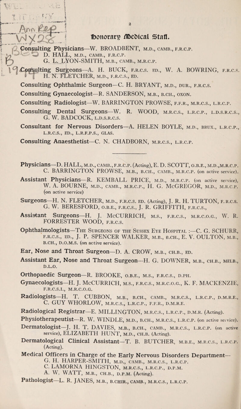 Ibonorarp /l&ebical Staff. Consulting Physicians—W. BROADBENT, m.d., camb., f.r.c.p. D. HALL, M.D., CAMB., F.R.C.P. G. L. LYON-SMITH, m.b., camb., m.r.c.p. Surgeons—A. H. BUCK, f.r.c.s. ed., W. A. BOWRING, f.r.c.s. H. N. FLETCHER, m.d., f.r.c.s., ed. Consulting Ophthalmic Surgeon—C. H. BRYANT, m.d., dur., f.r.c.s. Consulting Gynaecologist—R. SANDERSON, m.b., b.ch., oxon. Consulting Radiologist—W. BARRINGTON PROWSE, f.f.r., m.r.c.s., l.r.c.p. Consulting Dental Surgeons—W. R. WOOD, m.r.c.s., l.r.c.p., l.d.s.r.c.s., G. W. BADCOCK, l.d.s.r.c.s. Consultant for Nervous Disorders—A. HELEN BOYLE, m.d., brux., l.r.c.p., L.R.C.S., ED., L.R.F.P.S., GLAS. Consulting Anaesthetist—C. N. CHADBORN, m.r.c.s., l.r.c.p. Physicians—D. HALL, m.d., camb., f.r.c.p. (Acting), E. D. SCOTT, o.b.e., m.d.,m.r.c.p. C. BARRINGTON PROWSE, M.B., B.CH., CAMB., M.R.C.P. (on active service). Assistant Physicians—R. KEMBALL PRICE, m.d., m.r.c.p. (on active service), W. A. BOURNE, m.d., camb., m.r.c.p., H. G. McGREGOR, m.d., m.r.c.p. (on active service) Surgeons—PI. N. FLETCHER, m.d., f.r.c.s. ed. (Acting), J. R. H. TURTON, f.r.c.s. G. W. BERESFORD, o.b.e., f.r.c.s., J. R. GRIFFITH, f.r.c.s., Assistant Surgeons—H. I. McCURRICH, m.s., f.r.c.s., m.r.c.o.g., W. R. FORRESTER WOOD, f.r.c.s. Ophthalmologists—The Surgeons of the Sussex Eye Hospital :—C. G. SCHURR, f.r.c.s., ed., J. P. SPENCER WALKER, m.b., b.ch., E. V. OULTON, m.b., B. CH., D.O.M.S. (on active service). Ear, Nose and Throat Surgeon—D. A. CROW, m.b., cfi.b., ed. Assistant Ear, Nose and Throat Surgeon—H. G. DOWNER, m.b., ch.b., melb., d.l.o. Orthopaedic Surgeon—R. BROOKE, o.b.e., m.s., f.r.c.s., d.ph. Gynaecologists—H. J. McCURRICH, m.s., f.r.c.s., m.r.c.o.g., K. F. MACKENZIE, F. R.C.S.I., M.R.C.O.G. Radiologists—H. T. CTJBBON, m.b., b.ch., camb., m.r.c.s., l.r.c.p., d.m.r.e., C. GUY WHORLOW, m.r.c.s., l.r.c.p., f.f.r., d.m.r.e. Radiological Registrar—E. MILLINGTON, m.r.c.s., l.r.c.p., d.m.r. (Acting). Physiotherapeutist—R. W. WINDLE, M.D., B.CH., M.R.C.S., L.R.C.P. (on active service). Dermatologist—J. H. T. DAVIES, M.B., B.CH., CAMB., M.R.C.S., L.R.C.P. (on active service), ELIZABETH HUNT, M.D., CH.B. (Acting). Dermatological Clinical Assistant—T. B. BUTCHER, m.b.e., m.r.c.s., l.r.c.p. (Acting). Medical Officers in Charge of the Early Nervous Disorders Department— G. PI. HARPER-SMITH, m.d., camb., m.r.c.s., l.r.c.p. C. LAMORNA HINGSTON, m.r.c.s., l.r.c.p., d.p.m. A. W. WATT, M.B., CH.B., D.P.M. (Acting). Pathologist—L. R. JANES, m.b., b.chir., camb., m.r.c.s., l.r.c.p.