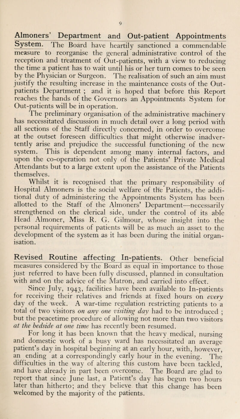 Almoners’ Department and Out-patient Appointments System. The Board have heartily sanctioned a commendable measure to reorganise the general administrative control of the reception and treatment of Out-patients, with a view to reducing the time a patient has to wait until his or her turn comes to be seen by the Physician or Surgeon. The realisation of such an aim must justify the resulting increase in the maintenance costs of the Out¬ patients Department ; and it is hoped that before this Report reaches the hands of the Governors an Appointments System for Out-patients will be in operation. The preliminary organisation of the administrative machinery has necessitated discussion in much detail over a long period with all sections of the Staff directly concerned, in order to overcome at the outset foreseen difficulties that might otherwise inadver¬ tently arise and prejudice the successful functioning of the new system. This is dependent among many internal factors, and upon the co-operation not only of the Patients' Private Medical Attendants but to a large extent upon the assistance of the Patients themselves. Whilst it is recognised that the primary responsibility of Hospital Almoners is the social welfare of the Patients, the addi¬ tional duty of administering the Appointments System has been allotted to the Staff of the Almoners’ Department—necessarily strengthened on the clerical side, under the control of its able Head Almoner, Miss R. G. Gilmour, whose insight into the personal requirements of patients will be as much an asset to the development of the system as it has been during the initial organ¬ isation. Revised Routine affecting In-patients. Other beneficial measures considered by the Board as equal in importance to those just referred to have been fully discussed, planned in consultation with and on the advice of the Matron, and carried into effect. Since July, 1943, facilities have been available to In-patients for receiving their relatives and friends at fixed hours on everv day of the week. A war-time regulation restricting patients to a total of two visitors on any one visiting day had to be introduced ; but the peacetime procedure of allowing not more than two visitors at the bedside at one time has recently been resumed. For long it has been known that the heavy medical, nursing and domestic work of a busy ward has necessitated an average patient’s day in hospital beginning at an early hour, with, however, an ending at a correspondingly early hour in the evening. The difficulties in the way of altering this custom have been tackled, and have already in part been overcome. The Board are glad to report that since June last, a Patient’s day has begun two hours later than hitherto; and they believe that this change has been welcomed by the majority of the patients.