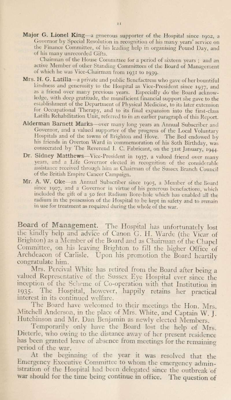 Major G. Lionel King—a generous supporter of the Hospital since 1902, a Governor by Special Resolution in recognition of his many years’ service on the Finance Committee, of his leading help in organising Pound Day, and ol his many unrecorded Gifts. Chairman of the House Committee for a period of sixteen years ; and an active Member of other Standing Committees of the Board of Management ol which he was Vice-Chairman from 1931 to 1939. Mrs. H. G. Latilla—a private and public Benefactress who gave of her bountiful kindness and generosity to the Hospital as Vice-President since 1937, and as a friend over many previous years. Especially do the Board acknow¬ ledge, with deep gratitude, the munificient financial support she gave to the establishment of the Department of Physical Medicine, to its later extension lor Occupational Therapy, and to its final expansion into the first-class Latilla Rehabilitation Unit, referred to in an earlier paragraph of this Report. Alderman Barnett Marks—over many long years an Annual Subscriber and Governor, and a valued supporter of the progress of the Local Voluntary Hospitals and of the towns of Brighton and Hove. The Bed endowed by his friends in Overton Ward in commemoration of his 80th Birthday, was consecrated by The Reverend I. C. Fabricant, on the 31st January, 1944. Sidney Matthews—Vice-President in 1937? a valued friend over many years, and a Life Governor elected in recognition of the considerable assistance received through him as Chairman of the Sussex Branch Council of the British Empire Cancer Campaign. Dr. Mr. A. W. Oke—an Annual Subscriber since 1905, a Member of the Board since 1907, and a Governor in virtue of his generous benefactions, which included the gift of a 50 feet Radium Bore-hole which has enabled all the radium in the possession of the Hospital to be kept in safety and to remain in use for treatment as required during the whole of the war. Board of Management. The Hospital lias unfortunately lost the kindly help and advice of Canon G. H. Warde (the Vicar of Brighton) as a Member of the Board and as Chairman of the Chapel Committee, on his leaving Brighton to fill the higher Office of Archdeacon of Carlisle. Upon his promotion the Board heartily congratulate him. Mrs. Percival White has retired from the Board after being a valued Representative of the Sussex Eye Hospital ever since the inception of the Scheme of Co-operation with that Institution in 1935. The Hospital, however, happily retains her practical interest in its continued welfare. The Board have welcomed to their meetings the Hon. Mrs. Mitchell Anderson, in the place of Mrs. White, and Captain W. J. Hutchinson and Mr. Dan Benjamin as newly elected Members. Temporarily only have the Board lost the help of Mrs. Dieterle, who owing to the distance away of her present residence lias been granted leave of absence from meetings for the remaining period of the war. At the beginning of the year it was resolved that the Emergency Executive Committee to whom the emergency admin¬ istration of the Hospital had been delegated since the outbreak of war should for the time being continue in office. The question of