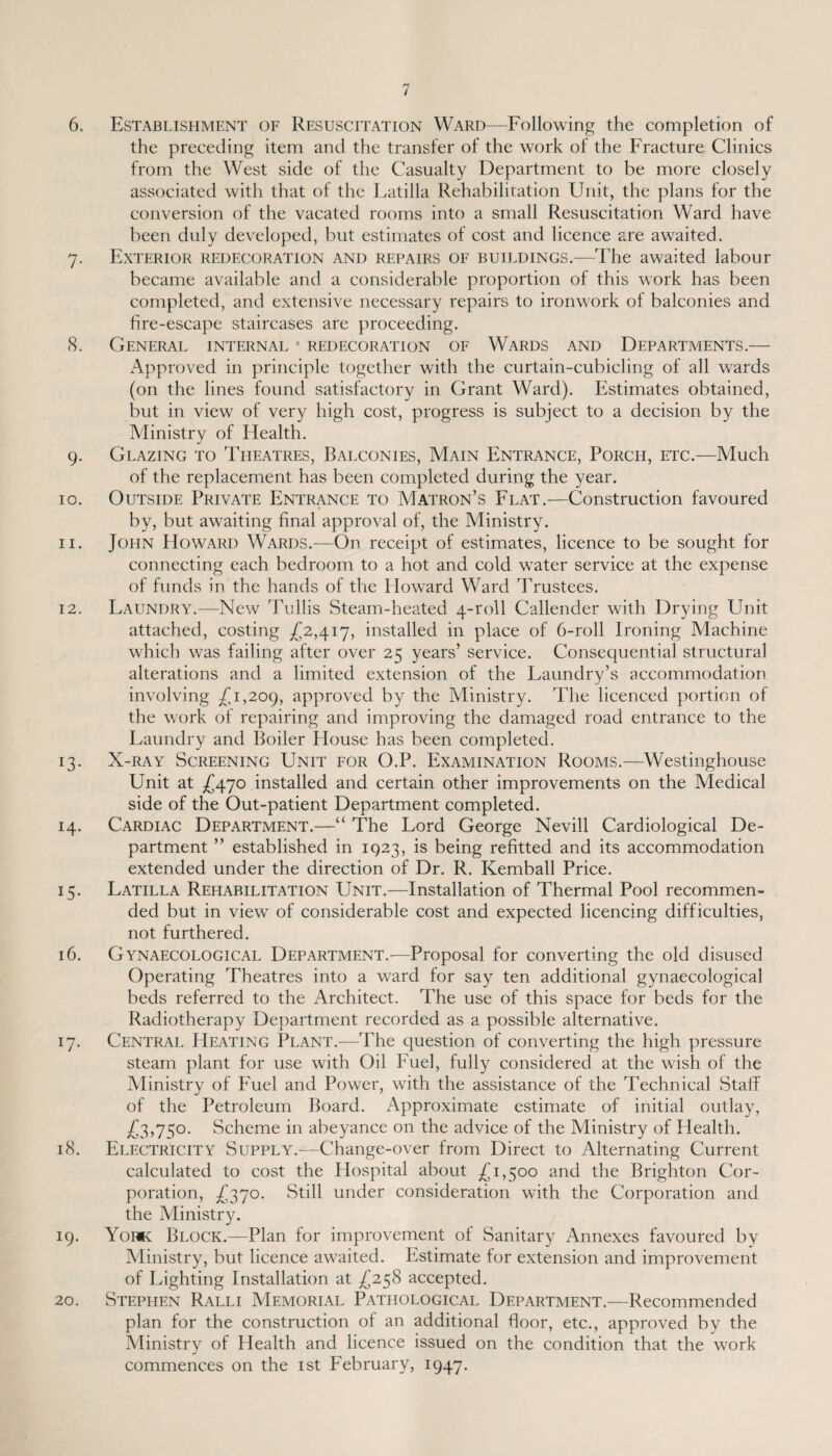 6. Establishment of Resuscitation Ward—Following the completion of the preceding item and the transfer of the work of the Fracture Clinics from the West side of the Casualty Department to be more closely associated with that of the Latilla Rehabilitation Unit, the plans for the conversion of the vacated rooms into a small Resuscitation Ward have been duly developed, but estimates of cost and licence are awaited. 7. Exterior redecoration and repairs of buildings.—The awaited labour became available and a considerable proportion of this work has been completed, and extensive necessary repairs to ironwork of balconies and fire-escape staircases are proceeding. 8. General internal * redecoration of Wards and Departments.— Approved in principle together with the curtain-cubicling of all wards (on the lines found satisfactory in Grant Ward). Estimates obtained, but in view of very high cost, progress is subject to a decision by the Ministry of Health. 9. Glazing to Theatres, Balconies, Main Entrance, Porch, etc.—Much of the replacement has been completed during the year. 10. Outside Private Entrance to Matron’s Flat.—Construction favoured by, but awaiting final approval of, the Ministry. 11. John Howard Wards.—On receipt of estimates, licence to be sought for connecting each bedroom to a hot and cold water service at the expense of funds in the hands of the Howard Ward Trustees. 12. Laundry.—New Tullis Steam-heated 4-roll Callender with Drying Unit attached, costing £2,417, installed in place of 6-roll Ironing Machine which was failing after over 25 years’ service. Consequential structural alterations and a limited extension of the Laundry’s accommodation involving £1,209, approved by the Ministry. The licenced portion of the work of repairing and improving the damaged road entrance to the Laundry and Boiler blouse has been completed. 13. X-ray Screening Unit for O.P. Examination Rooms.—Westinghouse Unit at £470 installed and certain other improvements on the Medical side of the Out-patient Department completed. 14. Cardiac Department.—“ The Lord George Nevill Cardiological De¬ partment ” established in 1923, is being refitted and its accommodation extended under the direction of Dr. R. Kemball Price. 15. Latilla Rehabilitation Unit.—Installation of Thermal Pool recommen¬ ded but in view of considerable cost and expected licencing difficulties, not furthered. 16. Gynaecological Department.-—Proposal for converting the old disused Operating Theatres into a ward for say ten additional gynaecological beds referred to the Architect. The use of this space for beds for the Radiotherapy Department recorded as a possible alternative. 17. Central Heating Plant.—The question of converting the high pressure steam plant for use with Oil Fuel, fully considered at the wish of the Ministry of Fuel and Power, with the assistance of the Technical Staff of the Petroleum Board. Approximate estimate of initial outlay, £3,750. Scheme in abeyance on the advice of the Ministry of Health. 18. Electricity Supply.—Change-over from Direct to Alternating Current calculated to cost the Plospital about £1,500 and the Brighton Cor¬ poration, £370. Still under consideration with the Corporation and the Ministry. 19. York Block.—Plan for improvement of Sanitary Annexes favoured by Ministry, but licence awaited. Estimate tor extension and improvement of Lighting Installation at £258 accepted. 20. Stephen Ralli Memorial Pathological Department.—Recommended plan for the construction of an additional floor, etc., approved by the Ministry of Health and licence issued on the condition that the work commences on the 1st February, 1947.