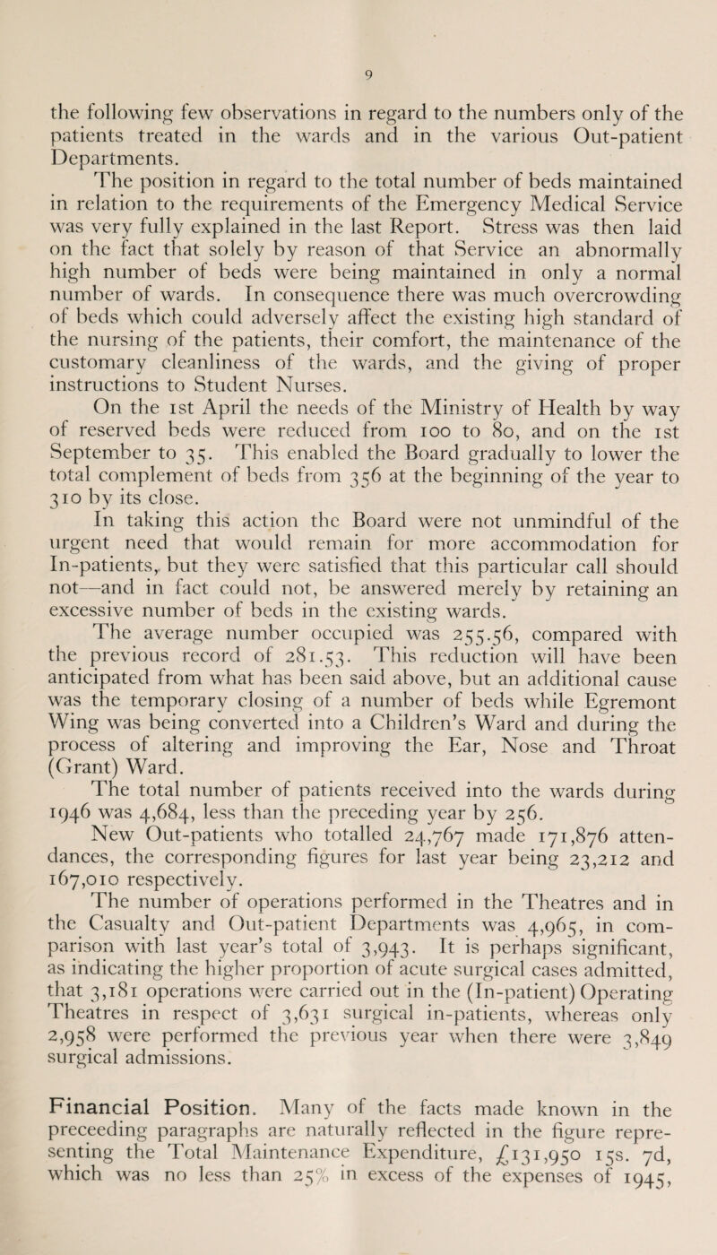 the following few observations in regard to the numbers only of the patients treated in the wards and in the various Out-patient Departments. The position in regard to the total number of beds maintained in relation to the requirements of the Emergency Medical Service was very fully explained in the last Report. Stress was then laid on the fact that solely by reason of that Service an abnormally high number of beds were being maintained in only a normal number of wards. In consequence there was much overcrowding of beds which could adversely affect the existing high standard of the nursing of the patients, their comfort, the maintenance of the customary cleanliness of the wards, and the giving of proper instructions to Student Nurses. On the ist April the needs of the Ministry of Health by way of reserved beds were reduced from ioo to 80, and on the ist September to 35. This enabled the Board gradually to lower the total complement of beds from 336 at the beginning of the year to 310 by its close. In taking this action the Board were not unmindful of the urgent need that would remain for more accommodation for In-patients, but they were satisfied that this particular call should not—and in fact could not, be answered merely by retaining an excessive number of beds in the existing wards. The average number occupied was 255.56, compared with the previous record of 281.53. This reduction will have been anticipated from what has been said above, but an additional cause was the temporary closing of a number of beds while Egremont Wing was being converted into a Children’s Ward and during the process of altering and improving the Ear, Nose and Throat (Grant) Ward. The total number of patients received into the wards during 1946 was 4,684, less than the preceding year by 236. New Out-patients who totalled 24,767 made 171,876 atten¬ dances, the corresponding figures for last year being 23,212 and 167,010 respectively. The number of operations performed in the Theatres and in the Casualty and Out-patient Departments was 4,965, in com¬ parison with last year’s total of 3,943. It is perhaps significant, as indicating the higher proportion of acute surgical cases admitted, that 3,181 operations were carried out in the (In-patient) Operating Theatres in respect of 3,631 surgical in-patients, whereas only 2,958 were performed the previous year when there were 3,840 surgical admissions. Financial Position. Many of the facts made known in the preceeding paragraphs are naturally reflected in the figure repre¬ senting the Total Maintenance Expenditure, £131,950 15s. yd, which was no less than 25% in excess of the expenses of 1943,