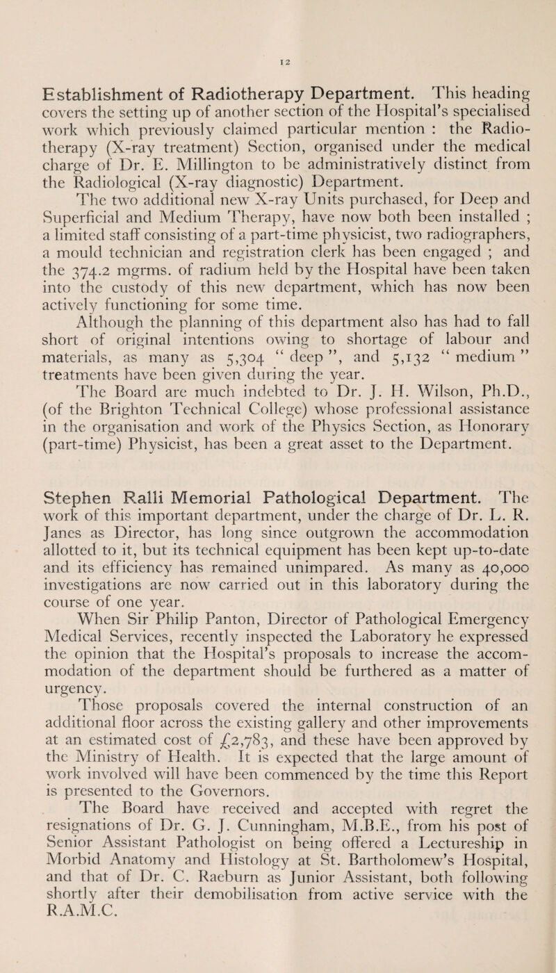 Establishment of Radiotherapy Department. This heading covers the setting up of another section of the Hospital's specialised work which previously claimed particular mention : the Radio¬ therapy (X-ray treatment) Section, organised under the medical charge of Dr. E. Millington to be administratively distinct from the Radiological (X-ray diagnostic) Department. The two additional new X-ray Units purchased, for Deep and Superficial and Medium Therapy, have now both been installed ; a limited staff consisting of a part-time physicist, two radiographers, a mould technician and registration clerk has been engaged ; and the 374.2 rngrms. of radium held by the Hospital have been taken into the custody of this new department, which has now been actively functioning for some time. Although the planning of this department also has had to fall short of original intentions owing to shortage of labour and materials, as many as 5,304 “ deep ”, and 5,132 “ medium ” treatments have been given during the year. The Board are much indebted to Dr. J. H. Wilson, Ph.D., (of the Brighton Technical College) whose professional assistance in the organisation and work of the Physics Section, as Honorary (part-time) Physicist, has been a great asset to the Department. Stephen Ralli Memorial Pathological Department. The work of this important department, under the charge of Dr. L. R. Janes as Director, has long since outgrown the accommodation allotted to it, but its technical equipment has been kept up-to-date and its efficiency has remained unimpared. As many as 40,000 investigations are now carried out in this laboratory during the course of one year. When Sir Philip Panton, Director of Pathological Emergency Medical Services, recently inspected the Laboratory he expressed the opinion that the Hospital's proposals to increase the accom¬ modation of the department should be furthered as a matter of urgency. Those proposals covered the internal construction of an additional floor across the existing gallery and other improvements at an estimated cost of £2,783, and these have been approved by the Ministry of Health. It is expected that the large amount of work involved will have been commenced by the time this Report is presented to the Governors. The Board have received and accepted with regret the resignations of Dr. G. J. Cunningham, M.B.E., from his post of Senior Assistant Pathologist on being offered a Lectureship in Morbid Anatomy and Histology at St. Bartholomew’s Hospital, and that of Dr. C. Raeburn as Junior Assistant, both following shortly after their demobilisation from active service with the R.A.M.C.