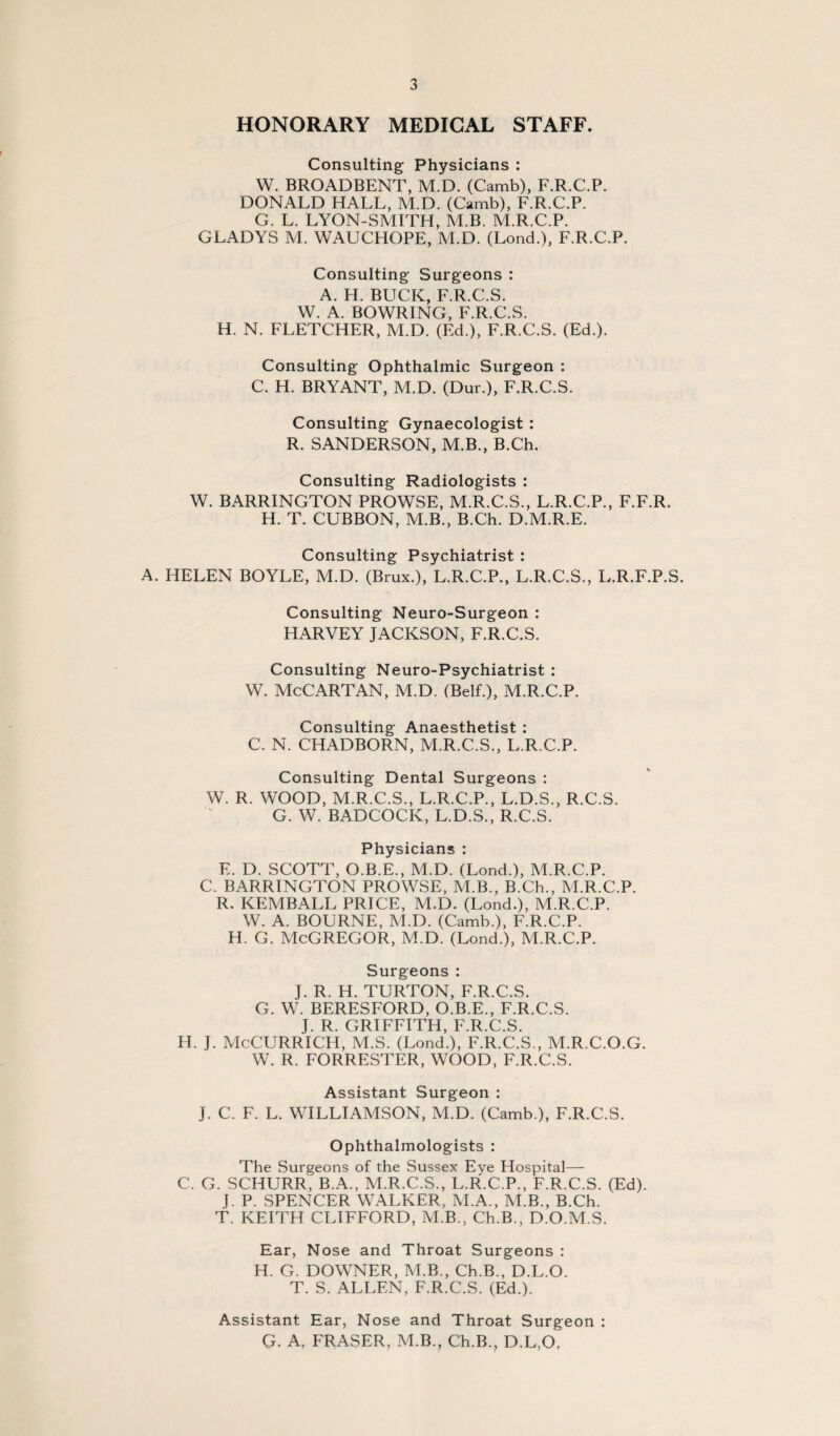 HONORARY MEDICAL STAFF. Consulting Physicians : W. BROADBENT, M.D. (Camb), F.R.C.P. DONALD HALL, M.D. (Camb), F.R.C.P. G. L. LYON-SMITH, M.B. M.R.C.P. GLADYS M. WAUCHOPE, M.D. (Lond.), F.R.C.P. Consulting Surgeons : A. H. BUCK, F.R.C.S. W. A. BOWRING, F.R.C.S. H. N. FLETCHER, M.D. (Ed.), F.R.C.S. (Ed.). Consulting Ophthalmic Surgeon : C. H. BRYANT, M.D. (Dur.), F.R.C.S. Consulting Gynaecologist : R. SANDERSON, M.B., B.Ch. Consulting Radiologists : W. BARRINGTON PROWSE, M.R.C.S., L.R.C.P., F.F.R. H. T. CUBBON, M.B., B.Ch. D.M.R.E. Consulting Psychiatrist : A. HELEN BOYLE, M.D. (Brux.), L.R.C.P., L.R.C.S., L.R.F.P.S. Consulting Neuro-Surgeon : HARVEY JACKSON, F.R.C.S. Consulting Neuro-Psychiatrist : W. McCARTAN, M.D. (Belf.), M.R.C.P. Consulting Anaesthetist : C. N. CHADBORN, M.R.C.S., L.R.C.P. Consulting Dental Surgeons : W. R. WOOD, M.R.C.S., L.R.C.P., L.D.S., R.C.S. G. W. BADCOCK, L.D.S., R.C.S. Physicians : E. D. SCOTT, O.B.E., M.D. (Lond.), M.R.C.P. C. BARRINGTON PROWSE, M.B., B.Ch., M.R.C.P. R. KEMBALL PRICE, M.D. (Lond.), M.R.C.P. W. A. BOURNE, M.D. (Camb.), F.R.C.P. H. G. McGregor, M.D. (Lond.), M.R.C.P. Surgeons: J. R. H. TURTON, F.R.C.S. G. W. BERESFORD, O.B.E., F.R.C.S. J. R. GRIFFITH, F.R.C.S. H. J. McCURRICH, M.S. (Lond.), F.R.C.S., M.R.C.O.G. W. R. FORRESTER, WOOD, F.R.C.S. Assistant Surgeon : J. C. F. L. WILLIAMSON, M.D. (Camb.), F.R.C.S. Ophthalmologists : The Surgeons of the Sussex Eye Hospital— C. G. SCHURR, B.A., M.R.C.S., L.R.C.P., F.R.C.S. (Ed). J. P. SPENCER WALKER, M.A., M.B., B.Ch. T. KEITH CLIFFORD, M.B., Ch.B., D.O.M.S. Ear, Nose and Throat Surgeons ; H. G. DOWNER, M.B., Ch.B., D.L.O. T. S. ALLEN, F.R.C.S. (Ed.). Assistant Ear, Nose and Throat Surgeon : G. A, FRASER, M.B., Ch.B., D.L.O,