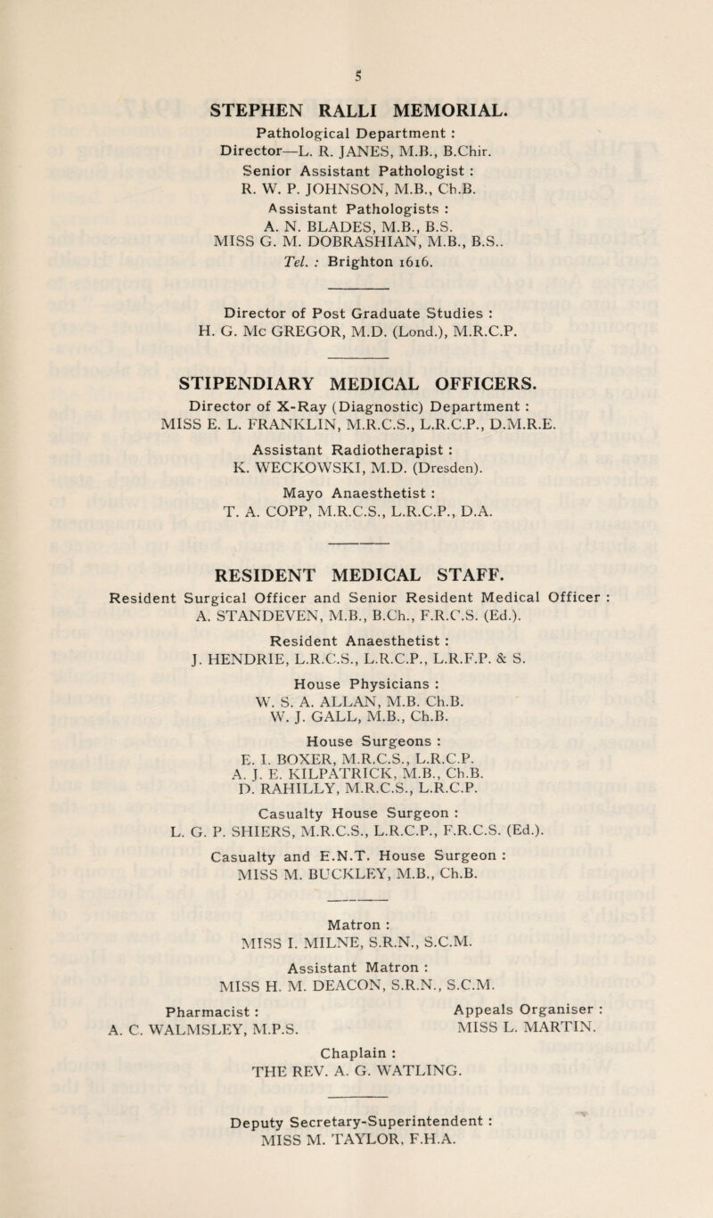 STEPHEN RALLI MEMORIAL. Pathological Department : Director—L. R. JANES, M.B., B.Chir. Senior Assistant Pathologist : R. W. P. JOHNSON, M.B., Ch.B. Assistant Pathologists : A. N. BLADES, M.B., B.S. MISS G. M. DOBRASHIAN, M.B., B.S.. Tel. : Brighton i6i6. Director of Post Graduate Studies : H. G. Me GREGOR, M.D. (Lond.), M.R.C.P. STIPENDIARY MEDICAL OFFICERS. Director of X-Ray (Diagnostic) Department : MISS E. L. FRANKLIN, M.R.C.S., L.R.C.P., D.M.R.E. Assistant Radiotherapist : K. WECKOWSKI, M.D. (Dresden). Mayo Anaesthetist : T. A. COPP, M.R.C.S., L.R.C.P., D.A. RESIDENT MEDICAL STAFF. Resident Surgical Officer and Senior Resident Medical Officer A. STANDEVEN, M.B., B.Ch., F.R.C.S. (Ed.). Resident Anaesthetist : J. HENDRIE, L.R.C.S., L.R.C.P., L.R.F.P. & S. House Physicians : W. S. A. ALLAN, M.B. Ch.B. VV. J. GALL, M.B., Ch.B. House Surgeons : E. I. BOXER, M.R.C.S., L.R.C.P. A. J. E. KILPATRICK, M.B., Ch.B. D. RAHILLY, M.R.C.S., L.R.C.P. Casualty House Surgeon : L. G. P. SKIERS, M.R.C.S., L.R.C.P., F.R.C.S. (Ed.). Casualty and E.N.T. House Surgeon : MISS M. BUCKLEY, M.B., Ch.B. Matron : MISS I. MILNE, S.R.N., S.C.M. Assistant Matron : MISS H. M. DEACON, S.R.N., S.C.M. Pharmacist : Appeals Organiser : A. C. WALMSLEY, M.P.S. MISS L. MARTIN. Chaplain : THE REV. A. G. WATLING. Deputy Secretary-Superintendent : MISS M. TAYLOR, F.H.A.