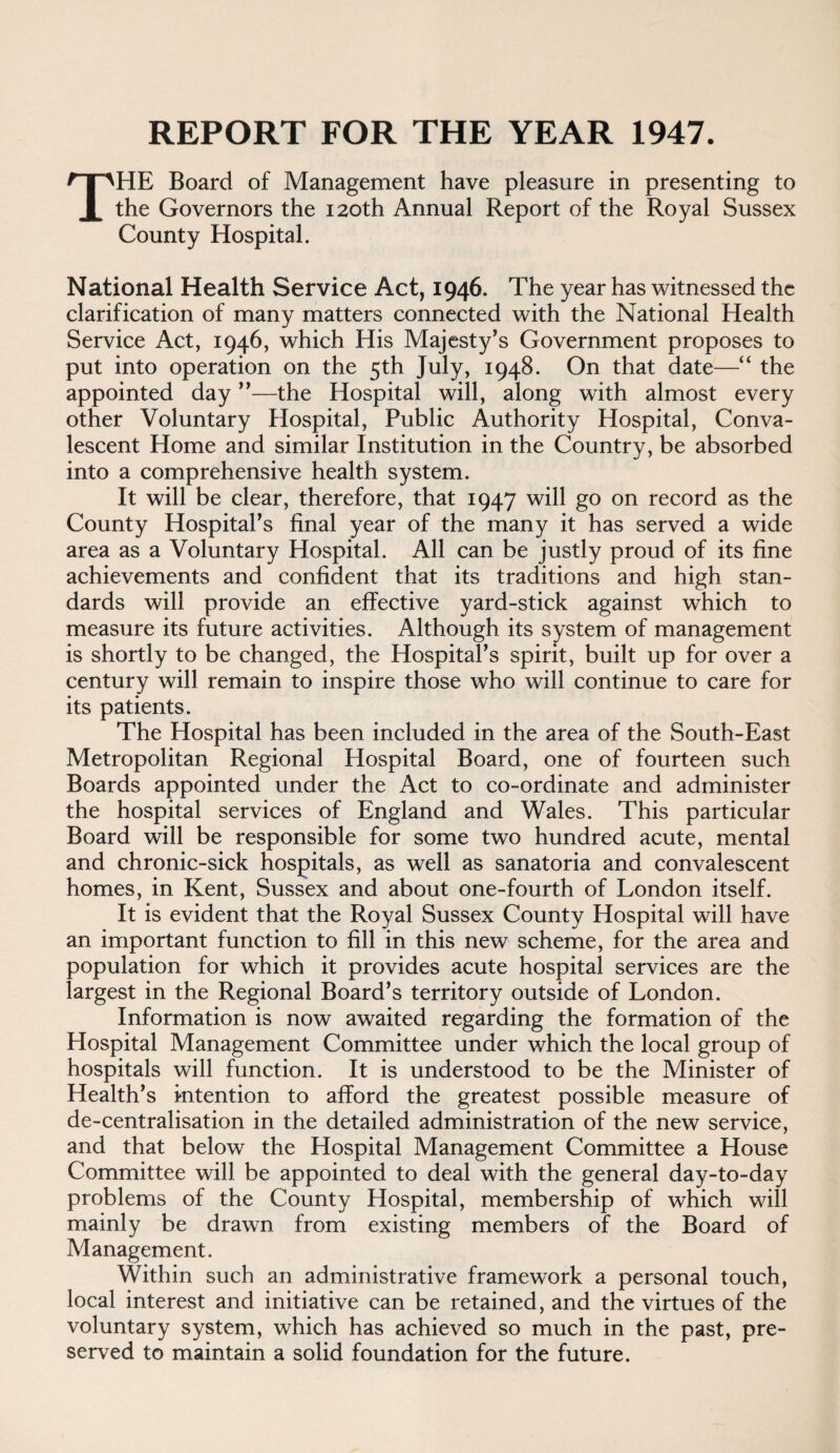 The Board of Management have pleasure in presenting to the Governors the 120th Annual Report of the Royal Sussex County Hospital. National Health Service Act, 1946. The year has witnessed the clarification of many matters connected with the National Health Service Act, 1946, which His Majesty^s Government proposes to put into operation on the 5th July, 1948. On that date—“ the appointed day ”—the Hospital will, along with almost every other Voluntary Hospital, Public Authority Hospital, Conva¬ lescent Home and similar Institution in the Country, be absorbed into a comprehensive health system. It will be clear, therefore, that 1947 will go on record as the County HospitaPs final year of the many it has served a wide area as a Voluntary Hospital. All can be justly proud of its fine achievements and confident that its traditions and high stan¬ dards will provide an effective yard-stick against which to measure its future activities. Although its system of management is shortly to be changed, the HospitaPs spirit, built up for over a century will remain to inspire those who will continue to care for its patients. The Hospital has been included in the area of the South-East Metropolitan Regional Hospital Board, one of fourteen such Boards appointed under the Act to co-ordinate and administer the hospital services of England and Wales. This particular Board will be responsible for some two hundred acute, mental and chronic-sick hospitals, as well as sanatoria and convalescent homes, in Kent, Sussex and about one-fourth of London itself. It is evident that the Royal Sussex County Hospital will have an important function to fill in this new scheme, for the area and population for which it provides acute hospital services are the largest in the Regional Board^s territory outside of London. Information is now awaited regarding the formation of the Hospital Management Committee under which the local group of hospitals will function. It is understood to be the Minister of Health’s intention to afford the greatest possible measure of de-centralisation in the detailed administration of the new service, and that below the Hospital Management Committee a House Committee will be appointed to deal with the general day-to-day problems of the County Hospital, membership of which will mainly be drawn from existing members of the Board of Management. Within such an administrative framework a personal touch, local interest and initiative can be retained, and the virtues of the voluntary system, which has achieved so much in the past, pre¬ served to maintain a solid foundation for the future.