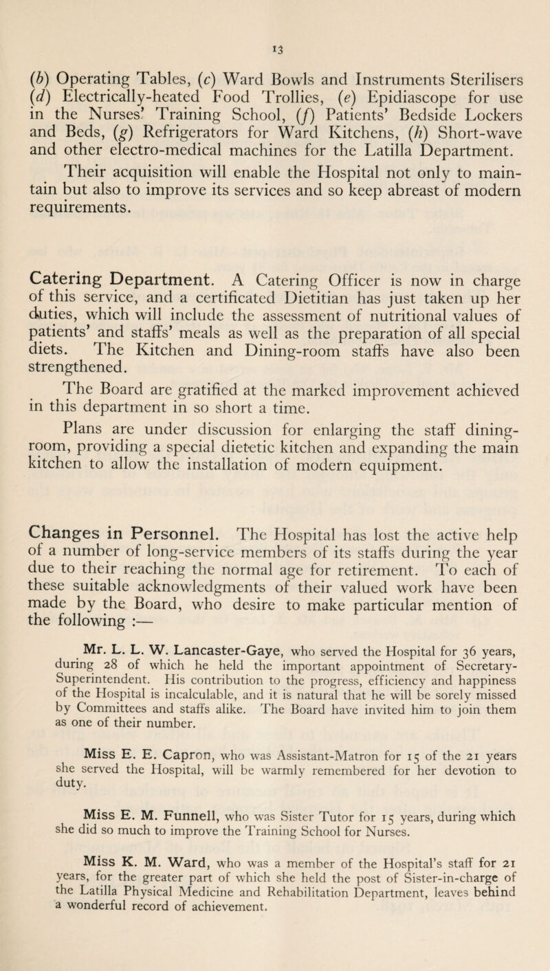 (h) Operating Tables, (c') Ward Bowls and Instruments Sterilisers (cf) Electrically-heated Food Trollies, (e) Epidiascope for use in the Nurses’ Training School, (/) Patients’ Bedside Lockers and Beds, (^) Refrigerators for Ward Kitchens, (/i) Short-wave and other electro-medical machines for the Latilla Department. Their acquisition will enable the Hospital not only to main¬ tain but also to improve its services and so keep abreast of modern requirements. Catering Department. A Catering Officer is now in charge of this service, and a certificated Dietitian has just taken up her duties, which will include the assessment of nutritional values of patients’ and staffs’ meals as well as the preparation of all special diets. The Kitchen and Dining-room staffs have also been strengthened. The Board are gratified at the marked improvement achieved in this department in so short a time. Plans are under discussion for enlarging the staff dining¬ room, providing a special dietetic kitchen and expanding the main kitchen to allow the installation of modern equipment. Changes in Personnel. The Hospital has lost the active help of a number of long-service members of its staffs during the year due to their reaching the normal age for retirement. To each of these suitable acknowledgments of their valued work have been made by the Board, who desire to make particular mention of the following :— Mr. L. L. W. Lancaster-Gaye, who served the Hospital for 36 years, during 28 of which he held the important appointment of Secretary- Superintendent, His contribution to the progress, efficiency and happiness of the Hospital is incalculable, and it is natural that he will be sorely missed by Committees and staffs alike. The Board have invited him to join them as one of their number. Miss E. E. Capron, who was Assistant-Matron for 15 of the 21 years she served the Hospital, will be warmly remembered for her devotion to duty. Miss E. M. Funnell, who was Sister Tutor for 15 years, during which she did so much to improve the Training School for Nurses. Miss K. M. Ward, who was a member of the Hospital’s staff for 21 years, for the greater part of which she held the post of Sister-in-chargc of the Latilla Physical Medicine and Rehabilitation Department, leaves behind a wonderful record of achievement.