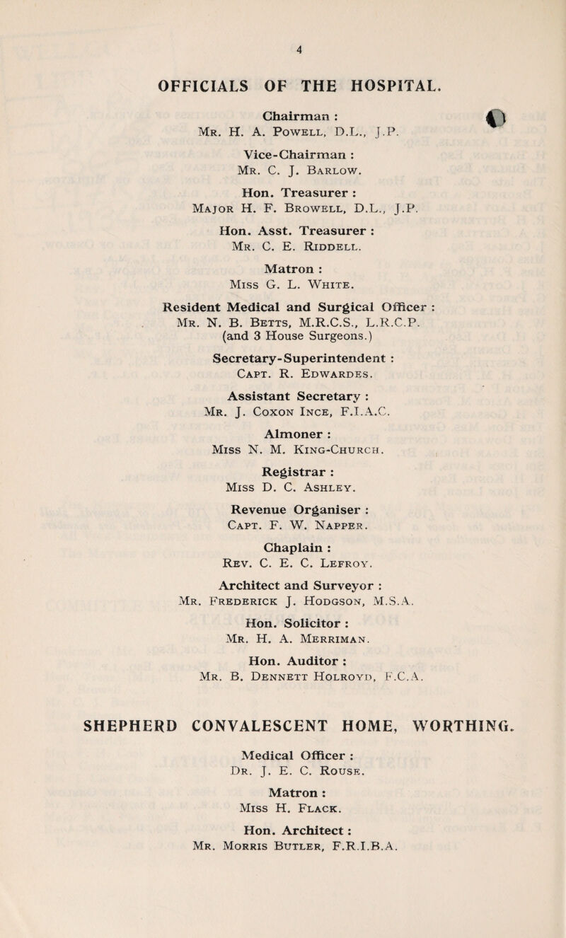 OFFICIALS OF THE HOSPITAL, Chairman : JTj Mr. H. A. Powell, D.L., J.P. Vice-Chairman : Mr. C. J. Barlow. Hon. Treasurer : Major H. F. Browell, D.L., J.P. Hon. Asst. Treasurer : Mr. C. E. Riddell. Matron : Miss G. L. White. Resident Medical and Surgical Officer : Mr. N. B. Betts, M.R.C.S., L.R.C.P. (and 3 House Surgeons.) Secretary-Superintendent : Capt. R. Edwardes. Assistant Secretary : Mr. J. Coxon Ince, F.I.A.C. Almoner : Miss N. M. King-Church. Registrar : Miss D. C. Ashley. Revenue Organiser : Capt. F. W. Napper. Chaplain : Rev. C. E. C. Lefroy. Architect and Surveyor : Mr. Frederick J. Hodgson, M.S.A. Hon. Solicitor : Mr. H. A. Merriman. Hon. Auditor : Mr. B. Dennett Holroyd, F.C.A. SHEPHERD CONVALESCENT HOME, WORTHING. Medical Officer : Dr. J. E. C. Rouse. Matron : Miss H. Flack. Hon. Architect: Mr. Morris Butler, F.R.I.B.A.