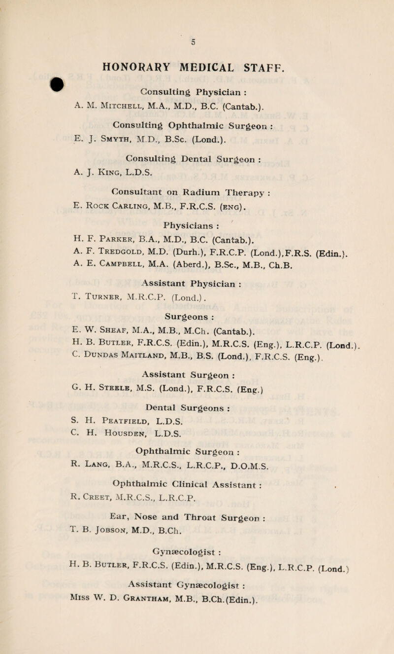 HONORARY MEDICAL STAFF. Consulting Physician : A. M. Mitchell, M.A., M.D., B.C. (Cantab.). Consulting Ophthalmic Surgeon : E. J. Smyth, M.D., B.Sc. (Lond.). Consulting Dental Surgeon : A. J. King, L.D.S. Consultant on Radium Therapy : E. Rock Carling, M.B., F.R.C.S. (eng). Physicians : H. F. Parker, B.A., M.D., B.C. (Cantab.). A. F. Tredgold, M.D. (Durh.), F.R.C.P. (Lond.).F.R.S. (Edin,). A. E. Campbell, M.A. (Aberd.), B.Sc., M.B., Ch.B. Assistant Physician : T. Turner, M.R.C.P. (Lond.). Surgeons: E. W. Sheaf, M.A., M.B., M.Ch. (Cantab.). H. B. Butler, F.R.C.S. (Edin.). M.R.C.S. (Eng.), L.R.C.P. (Lond.). C. Dundas Maitland, M.B., B.S. (Lond.), F.R.C.S. (Eng.). Assistant Surgeon : G. H. Steele, M.S. (Lond.), F.R.C.S. (Eng.) Dental Surgeons : S. H. Peatfield, L.D.S. C. H. Housden, L.D.S. Ophthalmic Surgeon : R. Lang, B.A., M.R.C.S., L.R.C.P., D.O.M.S. Ophthalmic Clinical Assistant : R. Creet, M.R.C.S., L.R.C.P. Ear, Nose and Throat Surgeon : T. B. Jobson, M.D., B.Ch. Gynaecologist : H. B. Butler. F.R.C.S. (Edin.). M.R.C.S. (Eng.), L.R.C.P. (Lond. Assistant Gynaecologist : Miss W. D. Grantham, M.B., B.Ch.(Edin.).