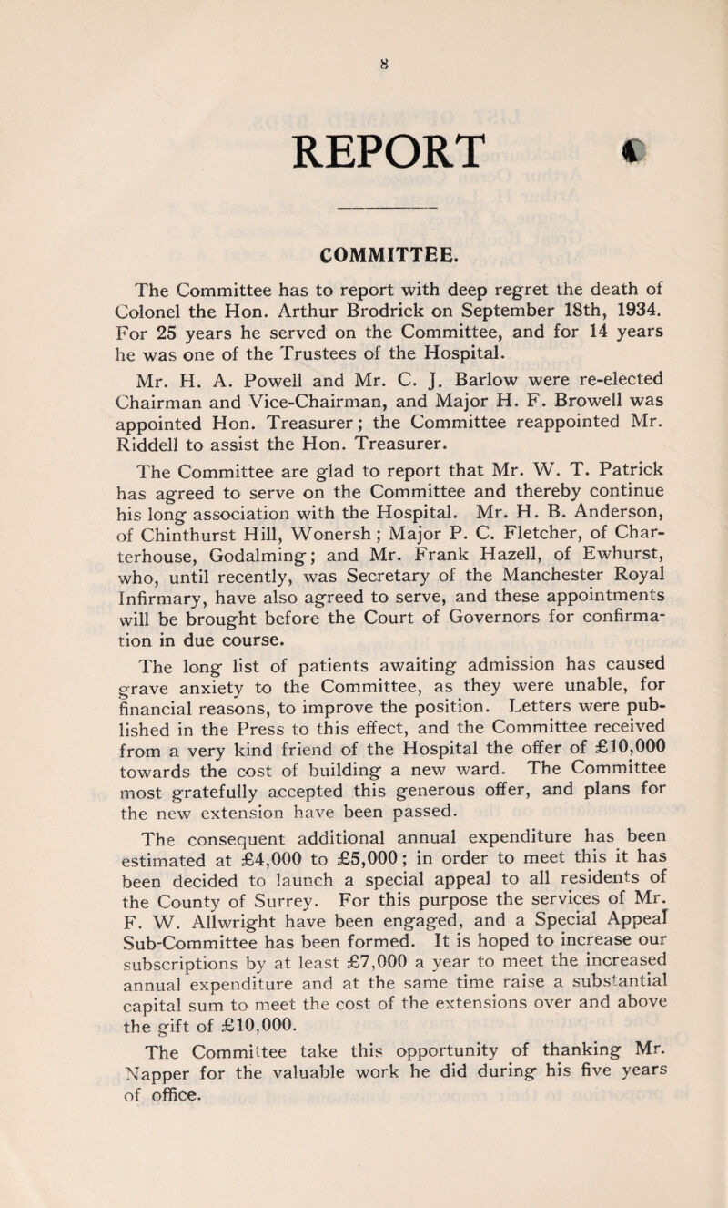 REPORT * COMMITTEE. The Committee has to report with deep regret the death of Colonel the Hon. Arthur Brodrick on September 18th, 1934. For 25 years he served on the Committee, and for 14 years he was one of the Trustees of the Hospital. Mr. H. A. Powell and Mr. C. J. Barlow were re-elected Chairman and Vice-Chairman, and Major H. F. Browell was appointed Hon. Treasurer; the Committee reappointed Mr. Riddell to assist the Hon. Treasurer. The Committee are glad to report that Mr. W. T. Patrick has agreed to serve on the Committee and thereby continue his long association with the Hospital. Mr. H. B. Anderson, of Chinthurst Hill, Wonersh ; Major P. C. Fletcher, of Char¬ terhouse, Godaiming; and Mr. Frank Hazell, of Ewhurst, who, until recently, was Secretary of the Manchester Royal Infirmary, have also agreed to serve, and these appointments will be brought before the Court of Governors for confirma¬ tion in due course. The long list of patients awaiting admission has caused grave anxiety to the Committee, as they were unable, for financial reasons, to improve the position. Letters were pub¬ lished in the Press to this effect, and the Committee received from a very kind friend of the Hospital the offer of £10,000 towards the cost of building a new ward. The Committee most gratefully accepted this generous offer, and plans for the new extension have been passed. The consequent additional annual expenditure has been estimated at £4,000 to £5,000; in order to meet this it has been decided to launch a special appeal to all residents of the County of Surrey. For this purpose the services of Mr. F. W. Allwright have been engaged, and a Special Appeal Sub-Committee has been formed. It is hoped to increase our subscriptions by at least £7,000 a year to meet the increased annual expenditure and at the same time raise a substantial capital sum to meet the cost of the extensions over and above the gift of £10,000. The Committee take this opportunity of thanking Mr. Napper for the valuable work he did during his five years of office.