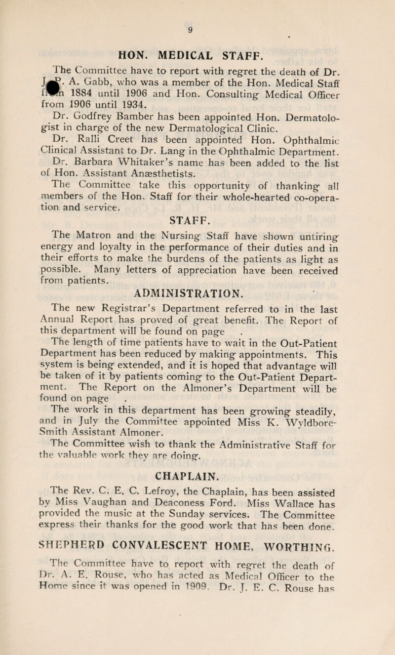 HON. MEDICAL STAFF. The Committee have to report with regret the death of Dr. J^j?* A. Gabb, who was a member of the Hon. Medical Staff f^Bn 1884 until 1906 and Hon. Consulting Medical Officer from 1906 until 1934. Dr. Godfrey Bamber has been appointed Hon. Dermatolo¬ gist in charge of the new Dermatological Clinic. Dr. Ralli Creet has been appointed Hon. Ophthalmic Clinical Assistant to Dr. Lang in the Ophthalmic Department. Dr. Barbara Whitaker’s name has been added to the list of Hon. Assistant Anaesthetists. The Committee take this opportunity of thanking all members of the Hon. Staff for their whole-hearted co-opera¬ tion and service. STAFF. 4 he Matron and the Nursing Staff have shown untiring energy and loyalty in the performance of their duties and in their efforts to make the burdens of the patients as light as possible. Many letters of appreciation have been received from patients. ADMINISTRATION. The new Registrar’s Department referred to in the last Annual Report has proved of great benefit. The Report of this department will be found on page The length of time patients have to wait in the Out-Patient Department has been reduced by making appointments. This system is being extended, and it is hoped that advantage will be taken of it by patients coming to the Out-Patient Depart¬ ment. The Report on the Almoner’s Department will be found on page The work in this department has been growing steadily, and in July the Committee appointed Miss K. Wyldbore- Smith Assistant Almoner. The Committee wish to thank the Administrative Staff for the valuable work they are doing. CHAPLAIN. The Rev. C. E. C. Lefroy, the Chaplain, has been assisted by Miss Vaughan and Deaconess Ford. Miss Wallace has provided the music at the Sunday services. The Committee express their thanks for the good work that has been done. SHEPHERD CONVALESCENT HOME, WORTHING. The Committee have to report with regret the death of Dr. A. E. Rouse, who has acted as Medical Officer to the Home since it was opened in 1909. Dr. J. E. C. Rouse has
