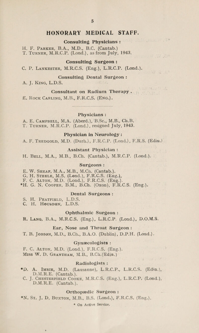 HONORARY MEDICAL STAFF. Consulting Physicians : H. F. Parker, B.A., M.D., B.C. (Cantab.) T. Turner, M.R.C.P. (Lond.), as from July, 1943. Consulting Surgeon : C. P. Lankester, M.R.C.S. (Eng.), L.R.C.P. (Lond.). Consulting Dental Surgeon : A. J. King, L.D.S. Consultant on Radium Therapy . £. Rock Carling, M.B., F.R.C.S. (Eng.). Physicians : A. E. Campbell, M.A. (Aberd.), B.Sc., M.B., Ch.B. T. Turner, M.R.C.P. (Lond.), resigned July, 1943. Physician in Neurology: A. F. Tredgold, M.D. (Durh.), F.R.C.P. (Lond.), F.R.S. (Edin.) Assistant Physician : H. Bell, M.A., M.B., B.Ch. (Cantab.), M.R.C.P. (Lond.). Surgeons : E. W. Sheaf, M.A., M.B., M.Ch. (Cantab.). G. H. Steele, M.S. (Lond.), F.R.C.S. (Eng.), F. C. Alton, M.D. (Lond.), F.R.C.S. (Eng.). *H. G. N. Cooper, B.M., B.Ch. (Oxon), F.R.C.S. (Eng.). Dental Surgeons : S. H. Peatfield, L.D.S. C. H. Housden, L.D.S. Ophthalmic Surgeon : R. Lang, B.A., M.R.C.S. (Eng.), L.R.C.P. (Lond.), D.O.M.S, Ear, Nose and Throat Surgeon : T. B. Jobson, M.D., B.Ch., B.A.O. (Dublin), D.P.H. (Lond.). Gynaecologists : F. C. Alton, M.D. (Lond.), F.R.C.S. (Eng.). Miss W. D. Grantham, M.B., B.Ch.(Edin.) Radiologists : *D. A. Imrie, M.D. (Lausanne), L.R.C.P., L.R.C.S. (Edin.), D.M.R.E. (Cantab.). C. J. Chesterfield Cooke, M.R.C.S. (Eng.), L.R.C.P. (Lond.), D.M.R.E. (Cantab.). Orthopaedic Surgeon : *N. St. J. D. Buxton, M.B., B.S. (Lond.), F.R.C.S. (Eng.). * On Active Service.