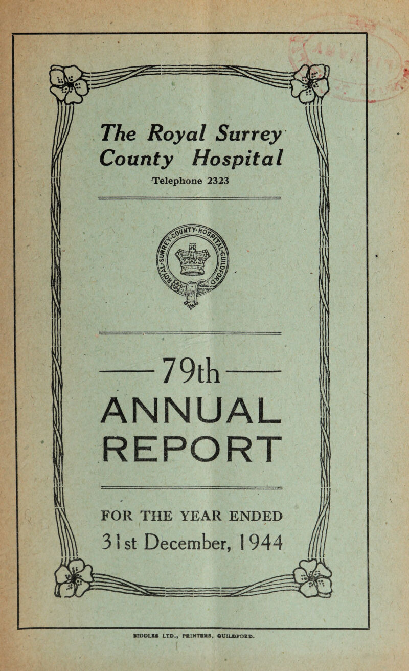 The Royal Surrey County Hospital Telephone 2323 -79th- ANNUAL REPORT FOR THE YEAR ENDED 31 st December, 1 944 / BIDDLES LTD., PRINTERS, GUILDFORD.