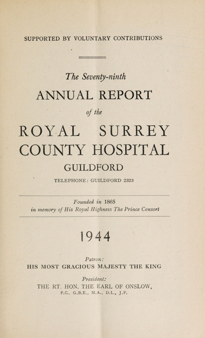 SUPPORTED BY VOLUNTARY CONTRIBUTIONS The Seventy-ninth ANNUAL REPORT oj the ROYAL SURREY COUNTY HOSPITAL GUILDFORD TELEPHONE: GUILDFORD 2323 Founded in 1865 in memory of His Royal Highness The Prince Consort 1944 Patron: HIS MOST GRACIOUS MAJESTY THE KING President: THE RT. HON. THE EARL OF ONSLOW, P.C., G.B.E., M.A., D.L., J.P.