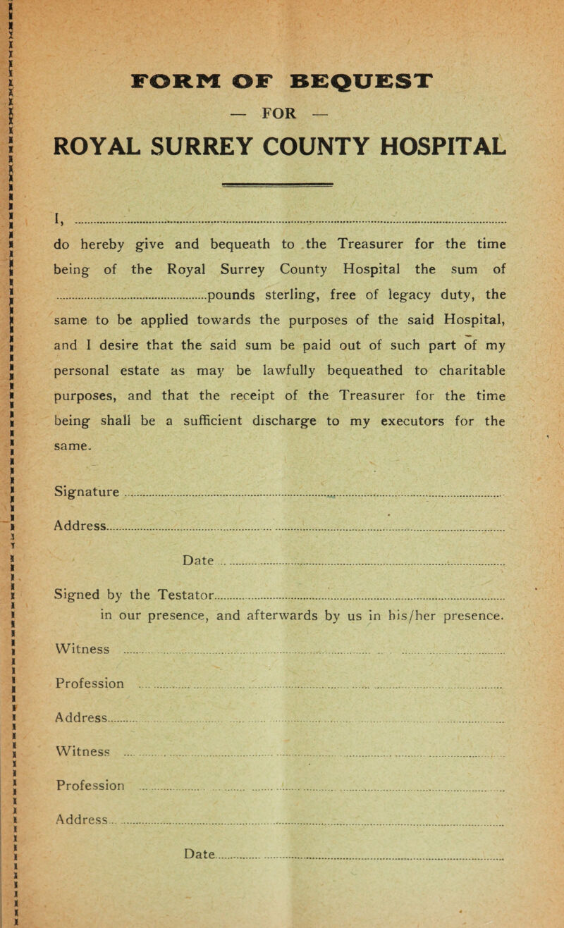 FORM OF BEQUEST — FOR — ROYAL SURREY COUNTY HOSPITAL i,. do hereby give and bequeath to the Treasurer for the time being of the Royal Surrey County Hospital the sum of .pounds sterling, free of legacy duty, the same to be applied towards the purposes of the said Hospital, and I desire that the said sum be paid out of such part of my personal estate as may be lawfully bequeathed to charitable purposes, and that the receipt of the Treasurer for the time being shall be a sufficient discharge to my executors for the same- Signature .... Address... Date... Signed by the Testator. in our presence, and afterwards by us in his/her presence. Witness .. . .... Profession ...:. Address. Witness .. Profession .... Address. Date