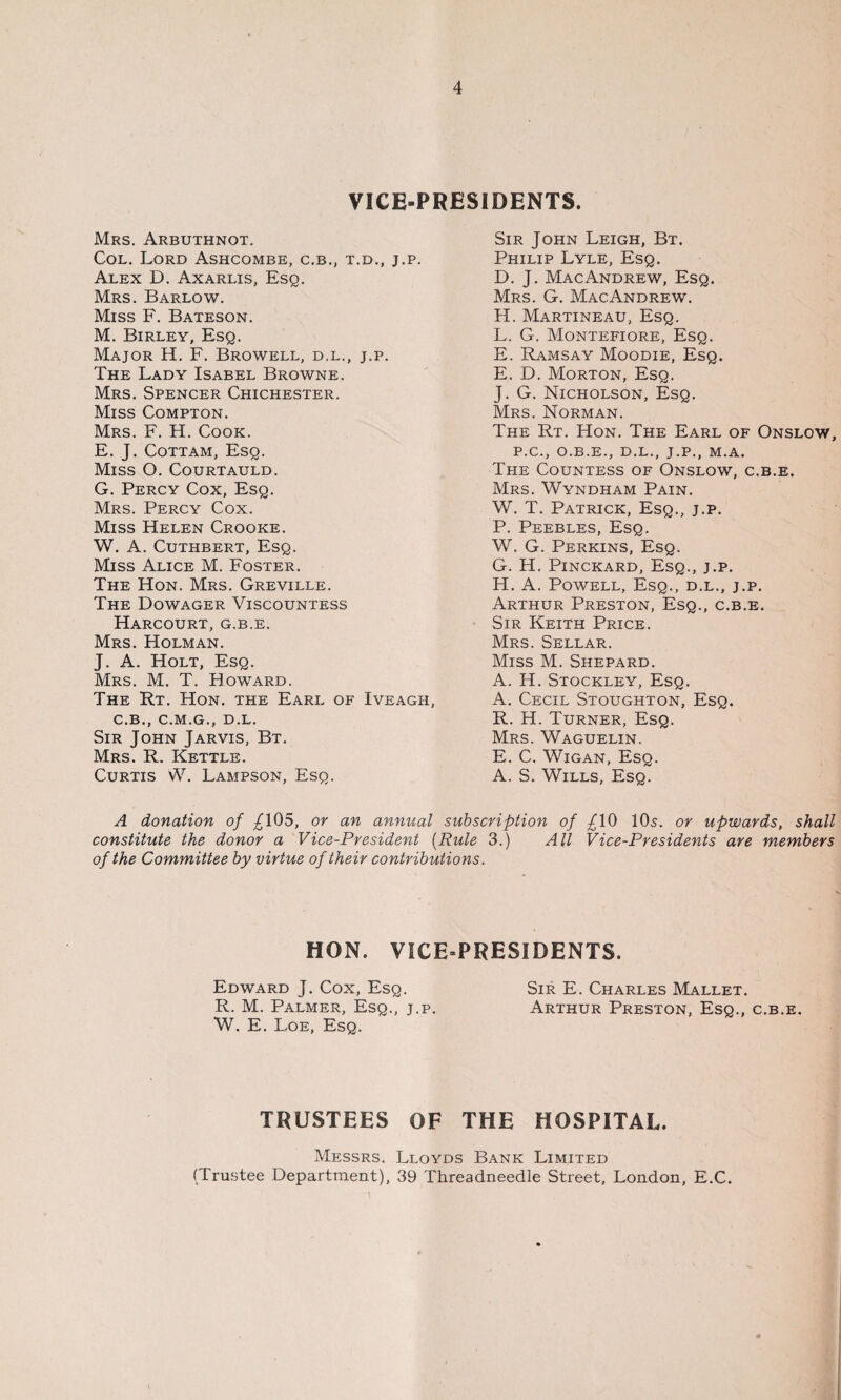 VICE-PRESIDENTS. Mrs. Arbuthnot. Col. Lord Ashcombe, c.b., t.d., j.p. Alex D. Axarlis, Esq. Mrs. Barlow. Miss F. Bateson. M. Birley, Esq. Major H. F. Browell, d.l., j.p. The Lady Isabel Browne. Mrs. Spencer Chichester. Miss Compton. Mrs. F. H. Cook. E. J. Cottam, Esq. Miss O. Courtauld. G. Percy Cox, Esq. Mrs. Percy Cox. Miss Helen Crooke. W. A. Cuthbert, Esq. Miss Alice M. Foster. The Hon. Mrs. Greville. The Dowager Viscountess Harcourt, g.b.e. Mrs. Holman. J. A. Holt, Esq. Mrs. M. T. Howard. The Rt. Hon. the Earl of Iveagh, C.B., C.M.G., D.L, Sir John Jarvis, Bt. Mrs. R. Kettle. Curtis W. Lampson, Esq. Sir John Leigh, Bt. Philip Lyle, Esq. D. J. MacAndrew, Esq. Mrs. G. MacAndrew. H. Martineau, Esq. L. G. Montefiore, Esq. E. Ramsay Moodie, Esq. E. D. Morton, Esq. J. G. Nicholson, Esq. Mrs. Norman. The Rt. Hon. The Earl of Onslow, P.C., O.B.E., D.L., J.P., M.A. The Countess of Onslow, c.b.e. Mrs. Wyndham Pain. W. T. Patrick, Esq., j.p. P. Peebles, Esq. W. G. Perkins, Esq. G. H. Pinckard, Esq., j.p. H. A. Powell, Esq., d.l., j.p. Arthur Preston, Esq., c.b.e. Sir Keith Price. Mrs. Sellar. Miss M. Shepard. A. H. Stockley, Esq. A. Cecil Stoughton, Esq. R. H. Turner, Esq. Mrs. Waguelin. E. C. Wigan, Esq. A. S. Wills, Esq. A donation of ^105, or an annual subscription of 10s. or upwards, shall constitute the donor a Vice-President (Rule 3.) All Vice-Presidents are members of the Committee by virtue of their contributions. HON. VICE-PRESIDENTS. Edward J. Cox, Esq. Sir E. Charles Mallet. R. M. Palmer, Esq., j.p. Arthur Preston, Esq., c.b.e. W. E. Loe, Esq. TRUSTEES OF THE HOSPITAL. Messrs. Lloyds Bank Limited (Trustee Department), 39 Threadneedle Street, London, E.C.