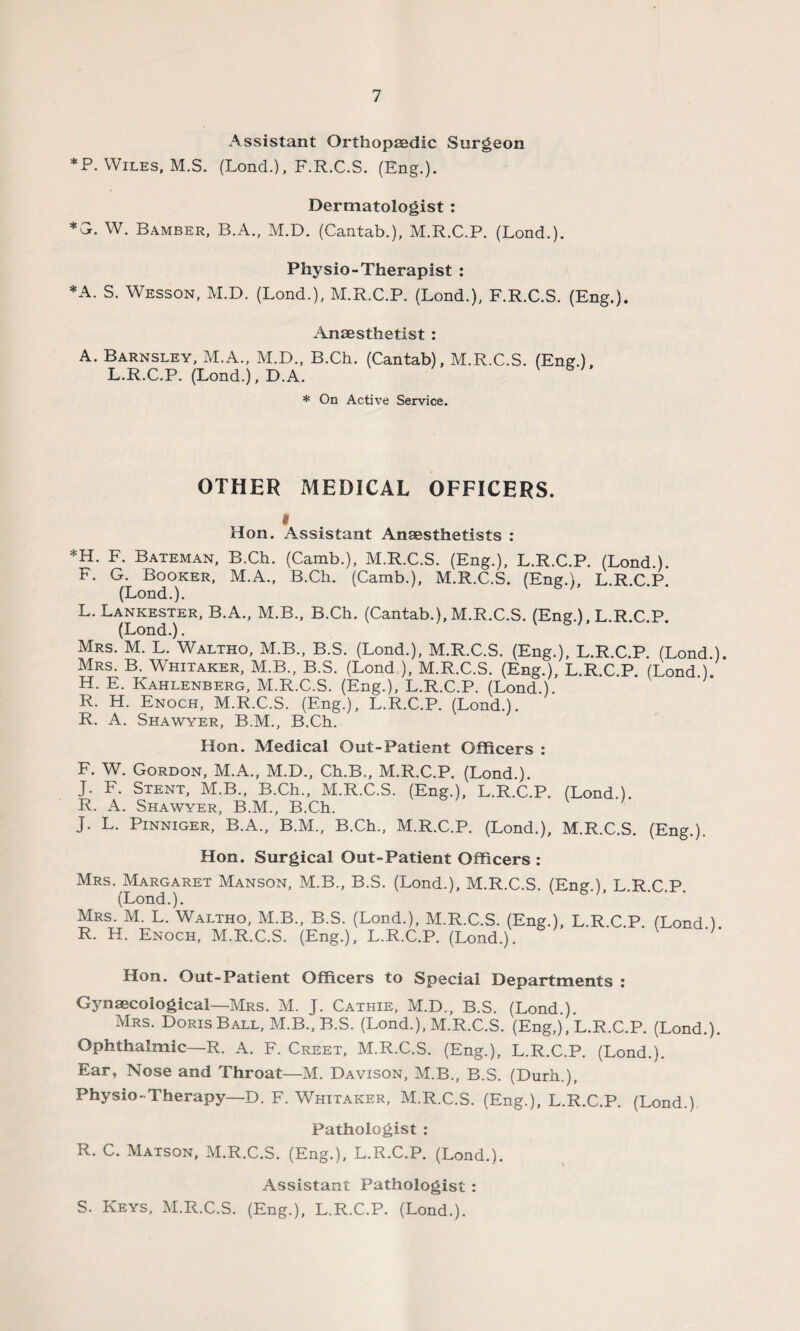 Assistant Orthopaedic Surgeon *P. Wiles, M.S. (Lond.), F.R.C.S. (Eng.). Dermatologist : *G. W. Bamber, B.A., M.D. (Cantab.), M.R.C.P. (Lond.). Physio-Therapist : *A. S. Wesson, M.D. (Lond.), M.R.C.P. (Lond.), F.R.C.S. (Eng.). Anaesthetist : A. Barnsley, M.A., M.D., B.Ch. (Cantab), M.R.C.S. (Eng.), L.R.C.P. (Lond.), D.A. vs;. * On Active Service. OTHER MEDICAL OFFICERS. i Hon. Assistant Anaesthetists : *H. F. Bateman, B.Ch. (Camb.), M.R.C.S. (Eng.), L.R.C.P. (Lond.). F. G. Booker, M.A., B.Ch. (Camb.), M.R.C.S. (Eng.), L.R.C.P. (Lond.). L. Lankester, B.A., M.B., B.Ch. (Cantab.), M.R.C.S. (Eng.), L.R.C.P. (Lond.). Mrs. M. L. Waltho, M.B., B.S. (Lond.), M.R.C.S. (Eng.), L.R.C.P. (Lond.). Mrs. B. Whitaker, M.B., B.S. (Lond.), M.R.C.S. (Eng.), L.R.C.P. (Lond.). H. E. Kahlenberg, M.R.C.S. (Eng.), L.R.C.P. (Lond.). R. H. Enoch, M.R.C.S. (Eng.), L.R.C.P. (Lond.). R. A. Shawyer, B.M., B.Ch. Hon. Medical Out-Patient Officers : F. W. Gordon, M.A., M.D., Ch.B., M.R.C.P. (Lond.). J. F. Stent, M.B., B.Ch., M.R.C.S. (Eng.), L.R.C.P. (Lond.). R. A. Shawyer, B.M., B.Ch. J. L. Pinniger, B.A., B.M., B.Ch., M.R.C.P. (Lond.), M.R.C.S. (Eng.). Hon. Surgical Out-Patient Officers : Mrs. Margaret Manson, M.B., B.S. (Lond.), M.R.C.S. (Eng.), L.R.C.P. (Lond.). Mrs. M. L. Waltho, M.B., B.S. (Lond.), M.R.C.S. (Eng.), L.R.C.P. (Lond ) R. H. Enoch, M.R.C.S. (Eng.), L.R.C.P. (Lond.). Hon. Out-Patient Officers to Special Departments : Gynaecological—Mrs. M. J. Cathie, M.D., B.S. (Lond.). Mrs. Doris Ball, M.B., B.S. (Lond.), M.R.C.S. (Eng,), L.R.C.P. (Lond.). Ophthalmic—R. A. F. Creet, M.R.C.S. (Eng.), L.R.C.P. (Lond.). Ear, Nose and Throat—M. Davison, M.B., B.S. (Durh.), Physio - Therapy—D. F. Whitaker, M.R.C.S. (Eng.), L.R.C.P. (Lond.). Pathologist : R. C. Matson, M.R.C.S. (Eng.), L.R.C.P. (Lond.). Assistant Pathologist : S. Keys, M.R.C.S. (Eng.), L.R.C.P. (Lond.).