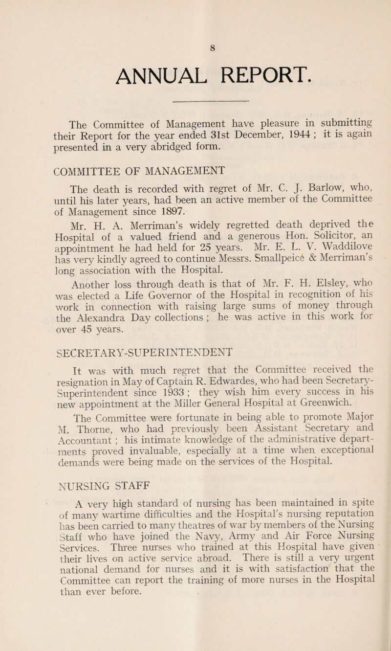 ANNUAL REPORT. The Committee of Management have pleasure in submitting their Report for the year ended 31st December, 1944 ; it is again presented in a very abridged form. COMMITTEE OF MANAGEMENT The death is recorded with regret of Mr. C. J. Barlow, who, until his later years, had been an active member of the Committee of Management since 1897. Mr. H. A. Merriman’s widely regretted death deprived the Hospital of a valued friend and a generous Hon. Solicitor, an appointment he had held for 25 years. Mr. E. L. V. Waddilove has very kindly agreed to continue Messrs. Smallpeice & Merriman’s long association with the Hospital. Another loss through death is that of Mr. F. H. Elsley, who was elected a Life Governor of the Hospital in recognition of his work in connection with raising large sums of money through the Alexandra Day collections ; he was active in this work for over 45 years. SECRETARY-SUPERINTENDENT It was with much regret that the Committee received the resignation in May of Captain R. Edwardes, who had been Secretary- Superintendent since 1933 ; they wish him every success in his new appointment at the Miller General Hospital at Greenwich. The Committee were fortunate in being able to promote Major M. Thorne, who had previously been Assistant Secretary and Accountant ; his intimate knowledge of the administrative depart¬ ments proved invaluable, especially at a time when exceptional demands were being made on the services of the Hospital. NURSING STAFF A very high standard of nursing has been maintained in spite of many wartime difficulties and the Hospital’s nursing reputation has been carried to many theatres of war by members of the Nursing Staff who have joined the Navy, Army and Air Force Nursing Services. Three nurses who trained at this Hospital have given their lives on active service abroad. There is still a very urgent national demand for nurses and it is with satisfaction that the Committee can report the training of more nurses in the Hospital than ever before.