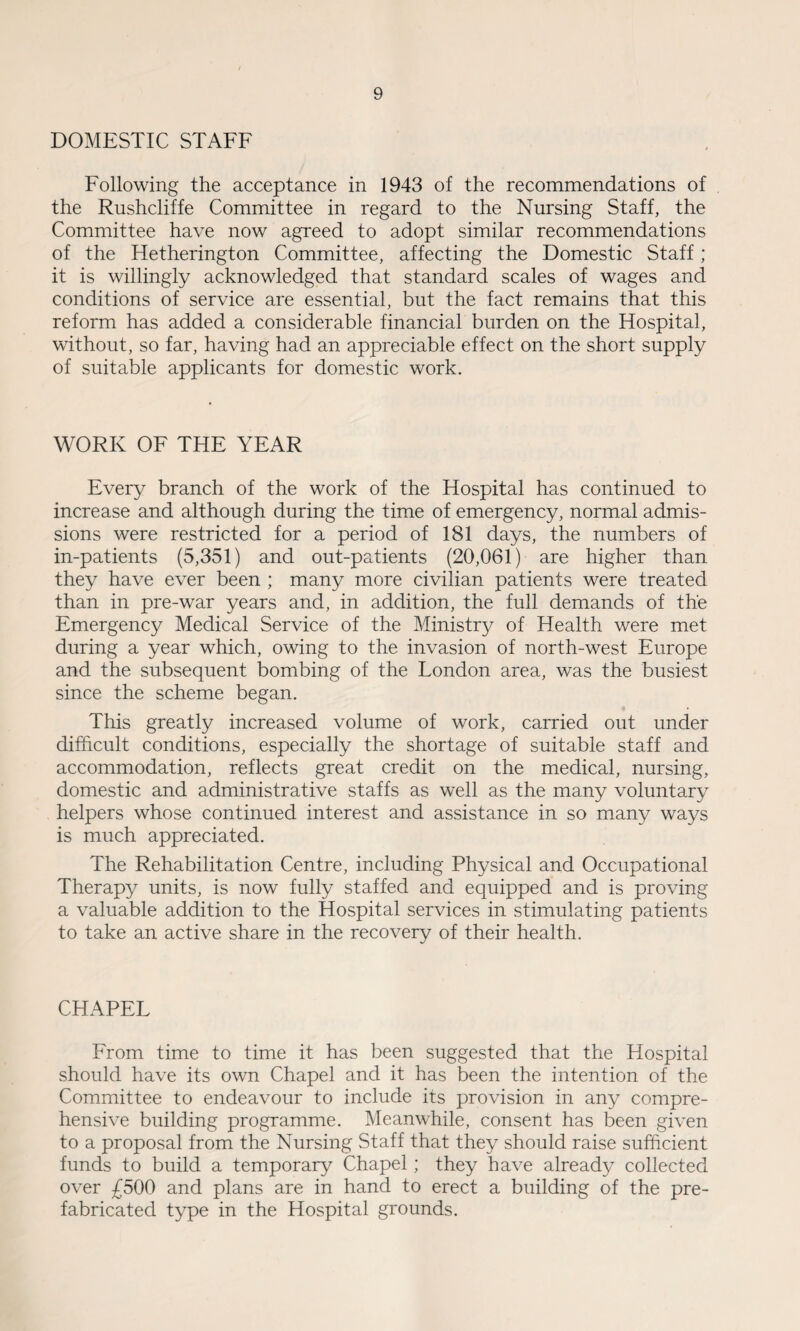 DOMESTIC STAFF Following the acceptance in 1943 of the recommendations of the Rushcliffe Committee in regard to the Nursing Staff, the Committee have now agreed to adopt similar recommendations of the Hetherington Committee, affecting the Domestic Staff; it is willingly acknowledged that standard scales of wages and conditions of service are essential, but the fact remains that this reform has added a considerable financial burden on the Hospital, without, so far, having had an appreciable effect on the short supply of suitable applicants for domestic work. WORK OF THE YEAR Every branch of the work of the Hospital has continued to increase and although during the time of emergency, normal admis¬ sions were restricted for a period of 181 days, the numbers of in-patients (5,351) and out-patients (20,061) are higher than they have ever been ; many more civilian patients were treated than in pre-war years and, in addition, the full demands of the Emergency Medical Service of the Ministry of Health were met during a year which, owing to the invasion of north-west Europe and the subsequent bombing of the London area, was the busiest since the scheme began. This greatly increased volume of work, carried out under difficult conditions, especially the shortage of suitable staff and. accommodation, reflects great credit on the medical, nursing, domestic and administrative staffs as well as the many voluntary helpers whose continued interest and assistance in so many ways is much appreciated. The Rehabilitation Centre, including Physical and Occupational Therapy units, is now fully staffed and equipped and is proving a valuable addition to the Hospital services in stimulating patients to take an active share in the recovery of their health. CHAPEL From time to time it has been suggested that the Hospital should have its own Chapel and it has been the intention of the Committee to endeavour to include its provision in any compre¬ hensive building programme. Meanwhile, consent has been given to a proposal from the Nursing Staff that they should raise sufficient funds to build a temporary Chapel; they have already collected over £500 and plans are in hand to erect a building of the pre¬ fabricated type in the Hospital grounds.