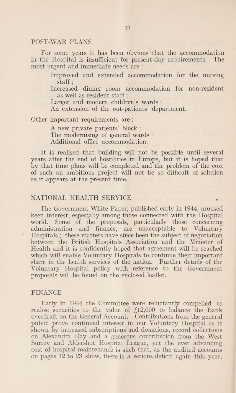 POST-WAR PLANS For some years it has been obvious that the accommodation in the Hospital is insufficient for present-day requirements. The most urgent and immediate needs are : Improved and extended accommodation for the nursing staff ; Increased dining room accommodation for non-resident as well as resident staff ; Larger and modern children’s wards ; An extension of the out-patients’ department. Other important requirements are : A new private patients’ block ; The modernising of general wards ; Additional office accommodation. It is realised that building will not be possible until several years after the end of hostilities in Europe, but it is hoped that by that time plans will be completed and the problem of the cost of such an ambitious project will not be so difficult of solution as it appears at the present time. NATIONAL HEALTH SERVICE The Government White Paper, published early in 1944, aroused keen interest, especially among those connected with the Hospital world. Some of the proposals, particularly those concerning administration and finance, are unacceptable to Voluntary Hospitals ; these matters have since been the subject of negotiation between the British Hospitals Association and the Minister of Health and it is confidently hoped that agreement will be reached which will enable Voluntary Hospitals to continue their important share in the health services of the nation. Further details of the Voluntary Hospital policy with reference to the Government proposals will be found on the enclosed leaflet. FINANCE Early in 1944 the Committee were reluctantly compelled to realise securities to the value of £12,000 to balance the Bank overdraft on the General Account. Contributions from the general public prove continued interest in our Voluntary Hospital as is shown by increased subscriptiops and donations, record collections on Alexandra Day and a generous contribution from the West Surrey and Aldershot Hospital League, yet the ever advancing cost of hospital maintenance is such that, as the audited accounts on pages 12 to 23 show, there is a serious deficit again this year,