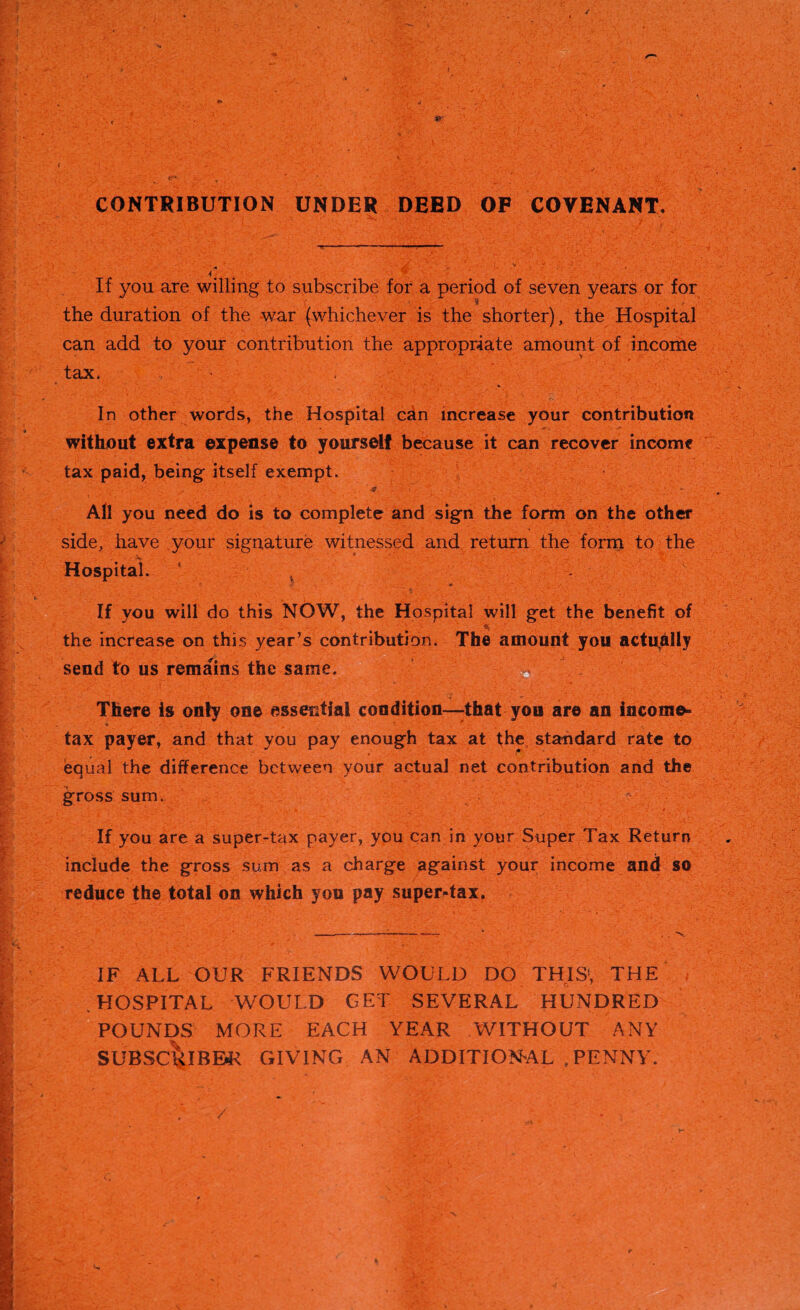 CONTRIBUTION UNDER DEED OF COVENANT. If you are willing to subscribe for a period of seven years or for the duration of the war (whichever is the shorter), the Hospital can add to your contribution the appropriate amount of income tax. ; ' ' • -.1  v - • jf.*: . ‘ ,  ’<■}* fy --1. 'r.' •. ,’v .. I*,.^■*. /•u . In other words, the Hospital can increase your contribution without extra expense to yourself because it can recover income tax paid, being itself exempt. All you need do is to complete and sign the form on the other side, have your signature witnessed and return the form to the Hospital. ' } If you will do this NOW, the Hospital will get the benefit of the increase on this year’s contribution. The amount you actually send to us remains the same. • - There is only one essential condition—that you are an income- V , • . tax payer, and that you pay enough tax at the standard rate to /** equal the difference between your actual net contribution and the gross sum. If you are a super-tax payer, you can in your Super Tax Return include the gross sum as a charge against your income and so reduce the total on which you pay super-tax. IF ALL OUR FRIENDS WOULD DO THIS1, THE HOSPITAL WOULD GET SEVERAL HUNDRED POUNDS MORE EACH YEAR WITHOUT ANY SUBSC&IBBR GIVING AN ADDITIONAL .PENNY.