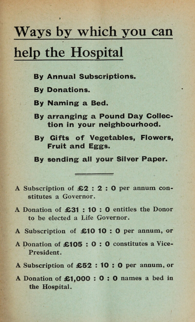 Ways by which you can help the Hospital By Annual Subscriptions. By Donations. By Naming a Bed. By arranging a Pound Day Collec¬ tion in your neighbourhood. By Gifts of Vegetables, Flowers, Fruit and Eggs. By sending all your Silver Paper. A Subscription of £2 : 2 : 0 per annum con¬ stitutes a Governor. A Donation of £31 : 10 : 0 entitles the Donor to be elected a Life Governor. A Subscription of £10 10 : 0 per annum, or A Donation of £105 : 0 : 0 constitutes a Vice- 9 President. A Subscription of £52 : 10 : 0 per annum, or A Donation of £1,000 : 0 : 0 names a bed in the Hospital.