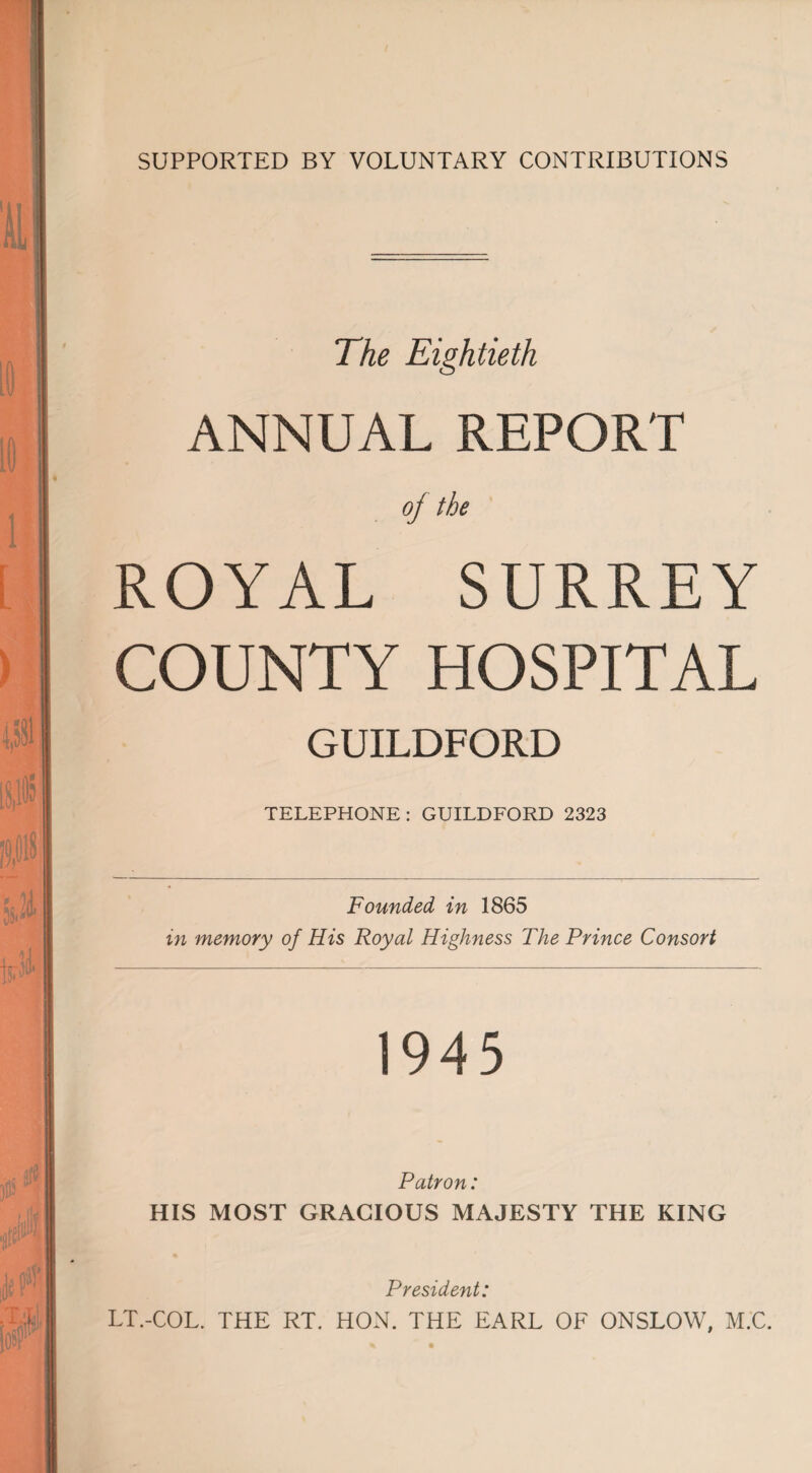 SUPPORTED BY VOLUNTARY CONTRIBUTIONS The Eightieth ANNUAL REPORT ROYAL SURREY COUNTY HOSPITAL GUILDFORD TELEPHONE: GUILDFORD 2323 Founded in 1865 in memory of His Royal Highness The Prince Consort 1945 Patron: HIS MOST GRACIOUS MAJESTY THE KING President: LT.-COL. THE RT. HON. THE EARL OF ONSLOW, M.C.