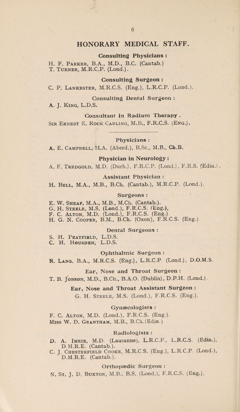 HONORARY MEDICAL STAFF. Consulting Physicians : H. F. Parker, B.A., M.D., B.C. (Cantab.) T. Turner, M.R.C.P. (Lond.). Consulting Surgeon : C. P. Lankester, M.R.C.S. (Eng.), L.R.C.P. (Lond.). Consulting Dental Surgeon : A. J. King, L.D.S. Consultant in Radium Therapy . Sir Ernest E. Rock Carling, M.B., F.R.C.S. (Eng.). Physicians : A. E. Campbell,-'M.A. (Aberd.), B.Sc., M.B., Ch.B. Physician in Neurology: A. F. Tredgold, M.D. (Durh.), F.R.C.P. (Lond.), F.R.S. (Edin.) . Assistant Physician : H. Bell, M.A., M.B., B.Ch. (Cantab.), M.R.C.P. (Lond.). Surgeons : E. W. Sheaf, M.A., M.B., M.Ch. (Cantab.). G. H. Steele, M.S. (Lond.), F.R.C.S. (Eng.), F. C. Alton, M.D. (Lond.), F.R.C.S. (Eng.). H. G. N. Cooper, B.M., B.Ch. (Oxon), F.R.C.S. (Eng.). Dental Surgeons : S. H. Peatfield, L.D.S. C. H. Housden, L.D.S. Ophthalmic Surgeon : R. Lang, B.A., M.R.C.S. (Eng.), L.R.C.P. (Lond). D.O.M.S. Ear, Nose and Throat Surgeon : T. B. Jobson, M.D., B.Ch., B.A.O. (Dublin), D.P.H. (Lond.). Ear, Nose and Throat Assistant Surgeon : G. H. Steele, M.S. (Lond.), F.R.C.S. (Eng.). Gynaecologists : F. C. Alton, M.D. (Lond.), F.R.C.S. (Eng.). Miss W. D. Grantham, M.B., B.Ch.(Edin.) Radiologists : D. A. Imrie, M.D. (Lausanne), L.R.C.P., L.R.C.S. (Edin.), D M.R.E. (Cantab.). C. J. Chesterfield Cooke, M.R.C.S. (Eng.), L.R.C.P. (Lond.), D.M.R.E. (Cantab.). Orthopaedic Surgeon : NT. St. J. D. Buxton, M.B., B.S. (Lond.), F.R.C.S. (Eng.).