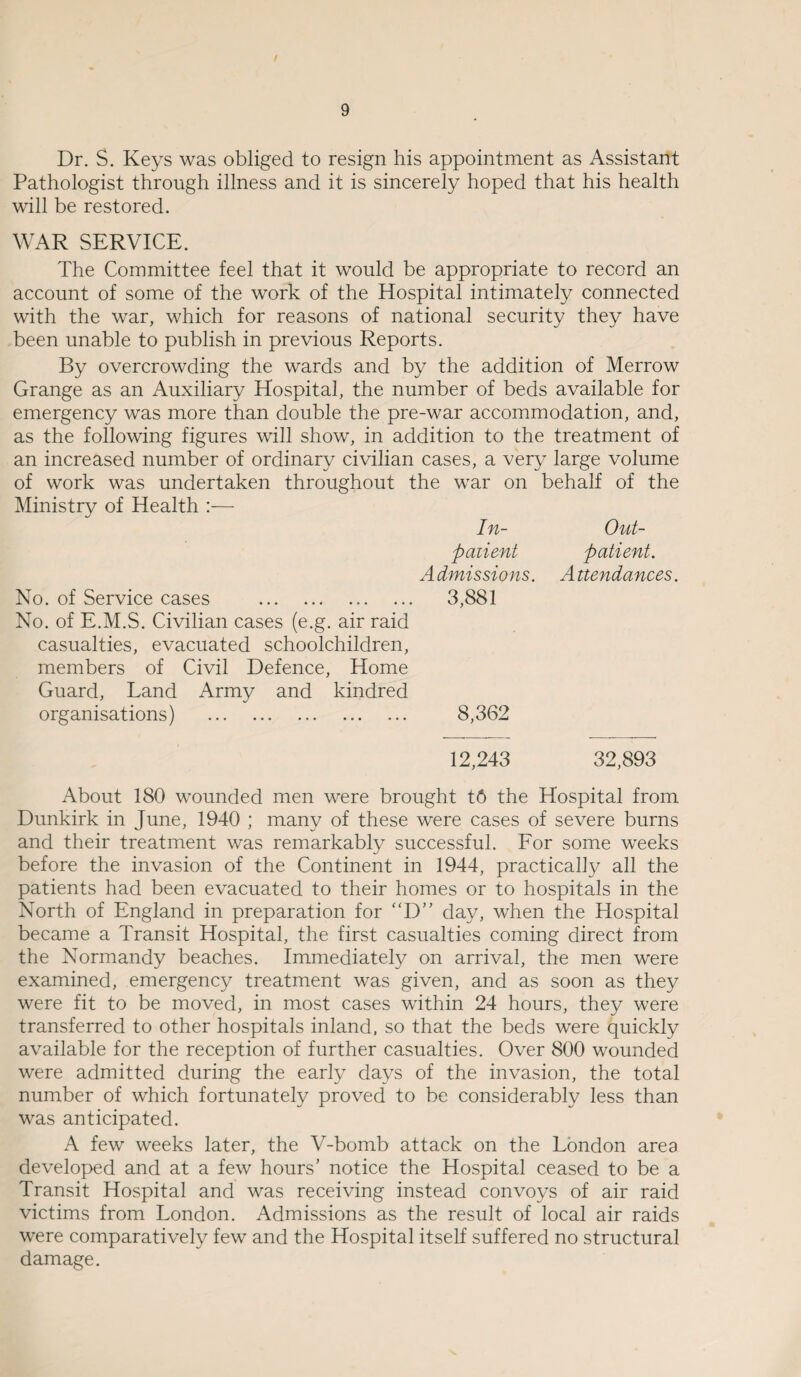 Dr. S. Keys was obliged to resign his appointment as Assistant Pathologist through illness and it is sincerely hoped that his health will be restored. WAR SERVICE. The Committee feel that it would be appropriate to record an account of some of the work of the Hospital intimately connected with the war, which for reasons of national security they have been unable to publish in previous Reports. By overcrowding the wards and by the addition of Merrow Grange as an Auxiliary Hospital, the number of beds available for emergency was more than double the pre-war accommodation, and, as the following figures will show, in addition to the treatment of an increased number of ordinary civilian cases, a very large volume of work was undertaken throughout the war on behalf of the Ministry of Health :— In- Out¬ patient patient. Admissions. Attendances. No. of Service cases . 3,881 No. of E.M.S. Civilian cases (e.g. air raid casualties, evacuated schoolchildren, members of Civil Defence, Home Guard, Land Army and kindred organisations) . 8,362 12,243 32,893 About 180 wounded men were brought t6 the Hospital from Dunkirk in June, 1940 ; many of these were cases of severe burns and their treatment was remarkably successful. For some weeks before the invasion of the Continent in 1944, practically all the patients had been evacuated to their homes or to hospitals in the North of England in preparation for “D” day, when the Hospital became a Transit Hospital, the first casualties coming direct from the Normandy beaches. Immediately on arrival, the men were examined, emergency treatment was given, and as soon as they were fit to be moved, in most cases within 24 hours, they were transferred to other hospitals inland, so that the beds were quickly available for the reception of further casualties. Over 800 wounded were admitted during the early days of the invasion, the total number of which fortunately proved to be considerably less than was anticipated. A few weeks later, the V-bomb attack on the London area developed and at a few hours’ notice the Hospital ceased to be a Transit Hospital and was receiving instead convoys of air raid victims from London. Admissions as the result of local air raids were comparatively few and the Hospital itself suffered no structural damage.